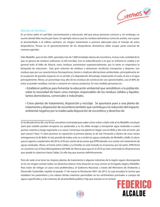 149 alcalde
En la década de los 80, una firma consultora contratada para saber cómo volver a darle vida al río Medellín concluyó:
‘para que ustedes puedan recuperar sus quebradas y su río, debe recoger y transportar agua residuales a cuatro
puntos, tratarlas y luego regresarla a su cauce. Construya una planta en Itagüí, una en Bello y dos más al norte’. ¿En
qué vamos? Hace 15 años pusimos en operación la primera planta, la de San Fernando y dentro de unos meses
entregaremos la de Bello, la más grande de todas; esta va a recibir las aguas residuales de Medellín y Bello. Es decir,
que en agosto o septiembre del 2016, el 95 por ciento de las zonas que EPM atiende, va a contar con tratamiento de
aguas residuales. Ahora, el tramo entre Caldas y La Estrella no está incluido en el proceso, por tal razón, EPM firmó
un convenio con el Área Metropolitana del Valle de Aburrá para que en el 2018 ya esté construida la infraestructura
que amplíe la cobertura hasta Caldas. En ello hay que avanzar definitivamente.
Pero de nada sirve tener las mejores plantas de tratamiento si algunas industrias de la región siguen descargando
al río, sin ningún control, todos sus desechos tóxicos. Esta situación es muy común en Envigado, Itagüí y Medellín.
Para tratar de mitigar un poco esta problemática, el Gobierno Nacional, a través del Ministerio de Ambiente y
Desarrollo Sostenible, expidió el pasado 17 de marzo la Resolución 0631 de 2015, la cual actualiza la norma que
establece ‘los parámetros y los valores límites máximos permisibles en los vertimientos puntuales a cuerpos de
aguas superficiales y a los sistemas de alcantarillado público’. Hay que avanzar en el control.
• Establecer políticas para fomentar la educación ambiental que sensibilicen a la población
sobre la necesidad de hacer unos manejos responsables de los residuos sólidos y líquidos
tantos domiciliarios, comerciales e industriales.
• Crear plantas de tratamiento, disposición y reciclaje. Se apuntaría pues a una planta de
tratamiento y disposición de escombros también que contribuya a la reducción del impacto
ambiental negativo por la inadecuada disposición de escombros y desechos de
Manejo de Residuos.
Es un tema sobre el cual falta concientización y educación, del que pocas personas conocen y, sin embargo, un
asunto donde falta mucho por hacer. Un ejemplo claro es que los residuos domésticos como los aceites, van a parar
al alcantarillado o al relleno sanitario, sin ningún tratamiento o proceso adecuado para el manejo de estos
desperdicios. Pensar en el aprovechamiento de los desperdicios domésticos debe ocupar parte esencial de
nuestras agendas.
Sólo Medellín, para el año 2005, aportaba más de 7.000 toneladas diarias de escombros, incluso más cantidad de la
que se genera de residuos ordinarios (2.250 ton/día). Con la redensificación a la que se enfrenta la ciudad y en
general todo el Valle de Aburrá, estos residuos aumentaran exponencialmente, por lo tanto es imperativa la
búsqueda de soluciones. Este gran volumen de residuos a almacenar, recolectar, transportar y disponer, son
residuos que por sus características fisicoquímicas, tienen o implican afectaciones ambientales, principalmente en
la ocupación de grandes espacios en su vertido y la degradación del paisaje, impactando el suelo, el aire y el agua
principalmente. Ahora, un porcentaje muy alto de los residuos de construcción son aprovechables, casi el 40% de
estos se pueden reutilizar, reciclar o convertir en nuevos productos. En esta medida pensamos en:
 