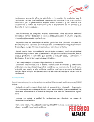 150 alcalde
construcción, generando eficiencia económica e innovación de productos para la
construcción con base en el reciclaje de los mismos sin contaminación en el proceso. Otra
oportunidad para la generación de empleo directo e indirecto, y para vincular a las
universidades y centros de investigación para el mejoramiento de los procesos y el
desarrollo de nuevos productos.
• Fortalecimientos de campañas masivas permanentes sobre educación ambiental
orientadas al manejo y disposición de residuos sólidos y separación de la fuente (orgánicos
y no orgánicos) para su aprovechamiento.
• Implementación de tecnologías de última generación que permiten incorporar los
desechos orgánicos a procesos productivos que los convierten en insumo para producción
de etanol y de energía eléctrica, desestimulando los rellenos sanitarios.
• Fortalecimiento de las asociaciones de recuperadores históricos y de oficios aplicando el
acuerdo municipal 046 de 2007 que fomenta la recuperación de residuos sólidos, con un
enfoque productivo y saludable que permita la inclusión social, visibilización y
dignificación de personas recuperadoras y recicladoras.
• Crear una planta para la disposición y tratamiento de escombros.
• Desarrollar instrumentos para el diseño y construcción de viviendas y edificaciones
ambientalmente sostenibles; incluyendo la creación de una norma técnica de construcción
sostenible para acceder al sello ambiental municipal en el que se promueve la eficiencia
energética y las energías renovables además de incorporar el reciclaje en los procesos de
construcción.
• Aplicar la normativa existente de controles de gases móviles e industriales y de vehículos.
Estos deben vigilarse con rigor y no permitir que la normatividad se siga desconociendo con
certificados técnicos que en ocasiones se consiguen en el mercado o a cambio de algunos
pesos
• Avanzar en mejorar la calidad de combustibles para disminuir los riesgos de
contaminación de la ciudad.
• Promover el sistema integrado de transporte público SITP eficiente, económico, seguro, de
calidad y amigable con el medio ambiente.
Calidad del Aire.
Reconociendo su importancia y su directa relación con la calidad del ambiente y la salud de las personas, CREEMOS
se debe:
 
