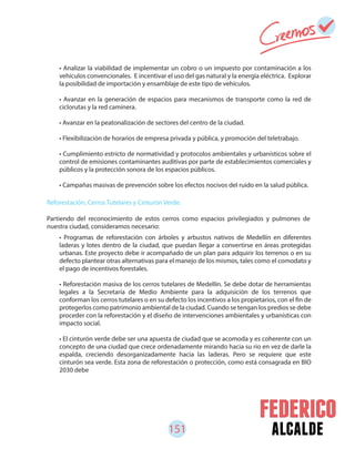 151 alcalde
• Analizar la viabilidad de implementar un cobro o un impuesto por contaminación a los
vehículos convencionales. E incentivar el uso del gas natural y la energía eléctrica. Explorar
la posibilidad de importación y ensamblaje de este tipo de vehículos.
• Avanzar en la generación de espacios para mecanismos de transporte como la red de
ciclorutas y la red caminera.
• Avanzar en la peatonalización de sectores del centro de la ciudad.
• Flexibilización de horarios de empresa privada y pública, y promoción del teletrabajo.
• Cumplimiento estricto de normatividad y protocolos ambientales y urbanísticos sobre el
control de emisiones contaminantes auditivas por parte de establecimientos comerciales y
públicos y la protección sonora de los espacios públicos.
• Campañas masivas de prevención sobre los efectos nocivos del ruido en la salud pública.
• Programas de reforestación con árboles y arbustos nativos de Medellín en diferentes
laderas y lotes dentro de la ciudad, que puedan llegar a convertirse en áreas protegidas
urbanas. Este proyecto debe ir acompañado de un plan para adquirir los terrenos o en su
defecto plantear otras alternativas para el manejo de los mismos, tales como el comodato y
el pago de incentivos forestales.
• Reforestación masiva de los cerros tutelares de Medellín. Se debe dotar de herramientas
legales a la Secretaría de Medio Ambiente para la adquisición de los terrenos que
conforman los cerros tutelares o en su defecto los incentivos a los propietarios, con el fin de
protegerlos como patrimonio ambiental de la ciudad. Cuando se tengan los predios se debe
proceder con la reforestación y el diseño de intervenciones ambientales y urbanísticas con
impacto social.
• El cinturón verde debe ser una apuesta de ciudad que se acomoda y es coherente con un
concepto de una ciudad que crece ordenadamente mirando hacia su rio en vez de darle la
espalda, creciendo desorganizadamente hacia las laderas. Pero se requiere que este
cinturón sea verde. Esta zona de reforestación o protección, como está consagrada en BIO
2030 debe
Reforestación, Cerros Tutelares y Cinturón Verde.
Partiendo del reconocimiento de estos cerros como espacios privilegiados y pulmones de
nuestra ciudad, consideramos necesario:
 