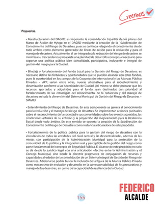 155 alcalde
• Reestructuración del DAGRD: es imperante la consolidación tripartita de los pilares del
Marco de Acción de Hyogo en el DAGRD mediante la creación de la Subdirección de
Conocimiento del Riesgo de Desastres, pues se continúa relegando el conocimiento desde
todo ámbito como elemento generador de líneas de acción para la reducción y para el
manejo de desastres. Actualmente, al ser integrado a la reducción del riesgo de desastres se
minimiza su trascendencia y no existe una plenitud de desarrollo conceptual necesario para
soportar una política pública bien consolidada, participativa, incluyente e integral de
gestión del riesgo para la Ciudad.
• Blindaje y fortalecimiento del Fondo Local para la Gestión del Riesgo de Desastres: es
necesario definir las fortalezas y oportunidades que se pueden alcanzar con estos fondos,
pues la oportunidad en los campos de la Cooperación Internacional y las Alianzas Público
Privadas – APP, serían entre otras, nuevas alternativas para el robustecimiento y
dinamización conforme a las necesidades de Ciudad. Así mismo se debe procurar que los
recursos aportados y adquiridos para el fondo sean destinados con prioridad al
fortalecimiento de las estrategias del conocimiento, de la reducción y del manejo de
desastres en toda la dimensión del Sistema Municipal de Gestión del Riesgo de Desastres –
SMGRD.
• Entendimiento del Riesgo de Desastres. En este componente se genera el conocimiento
para la reducción y el manejo del riesgo de desastres. Se implementan acciones puntuales
sobre el reconocimiento de la sociedad y sus comunidades sobre los eventos acaecidos, las
condiciones actuales de su entorno y la proyección del mejoramiento para la Resiliencia
Social desde todo ámbito. En este sentido se soporta la creación de la Subdirección de
Conocimiento del Riesgo de Desastres como instancia articuladora de este propósito.
• Fortalecimiento de la política pública para la gestión del riesgo de desastres con la
vinculación de todas las entidades del nivel central y las descentralizadas, además de las
mixtas con participación de la Administración Municipal para la protección de la
comunidad, de lo público y la integración real y perceptible de la gestión del riesgo como
parte fundamental del concepto de Seguridad Pública. El alcance de este propósito no solo
se da desde lo jurídico legal con una articulación efectiva entre la Administración y el
Concejo Municipal, sino desde la directriz pragmática de conjugación de recursos y
capacidades alrededor de la consolidación de un Sistema Integral de Gestión del Riesgo de
Desastres. Adicional se podría buscar la inclusión de la figura de la Alianza Público Privada
como mecanismo de evolución y desarrollo en la corresponsabilidad de los preparativos y
manejo de los desastres, así como de la capacidad de resiliencia de la Ciudad.
Propuestas.
 