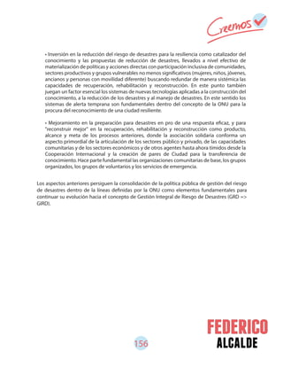 156 alcalde
• Inversión en la reducción del riesgo de desastres para la resiliencia como catalizador del
conocimiento y las propuestas de reducción de desastres, llevados a nivel efectivo de
materialización de políticas y acciones directas con participación inclusiva de comunidades,
sectores productivos y grupos vulnerables no menos significativos (mujeres, niños, jóvenes,
ancianos y personas con movilidad diferente) buscando redundar de manera sistémica las
capacidades de recuperación, rehabilitación y reconstrucción. En este punto también
juegan un factor esencial los sistemas de nuevas tecnologías aplicadas a la construcción del
conocimiento, a la reducción de los desastres y al manejo de desastres. En este sentido los
sistemas de alerta temprana son fundamentales dentro del concepto de la ONU para la
procura del reconocimiento de una ciudad resiliente.
• Mejoramiento en la preparación para desastres en pro de una respuesta eficaz, y para
"reconstruir mejor" en la recuperación, rehabilitación y reconstrucción como producto,
alcance y meta de los procesos anteriores, donde la asociación solidaria conforma un
aspecto primordial de la articulación de los sectores público y privado, de las capacidades
comunitarias y de los sectores económicos y de otros agentes hasta ahora tímidos desde la
Cooperación Internacional y la creación de pares de Ciudad para la transferencia de
conocimiento. Hace parte fundamental las organizaciones comunitarias de base, los grupos
organizados, los grupos de voluntarios y los servicios de emergencia.
Los aspectos anteriores persiguen la consolidación de la política pública de gestión del riesgo
de desastres dentro de la líneas definidas por la ONU como elementos fundamentales para
continuar su evolución hacia el concepto de Gestión Integral de Riesgo de Desastres (GRD =>
GIRD).
 