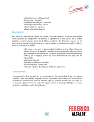 158 alcalde
o Reacción, intervención y control.
o Prevención y disuasión.
o Inteligencia estratégica y operativa.
o Investigación criminal y justicia.
o Recuperación de espacios.
o Depuración administrativa.
o Comercio: el comercio es la principal actividad que se desarrolla en el espacio
público del centro de Medellín. Regularla y darle sus espacios adecuados para
que conviva adecuadamente con los demás actores que hacen presencia en el
centro y en su espacio público es punto fundamental para este plan de
intervención.
o Comercio informal.
o Infraestructura para el comercio.
o Garantías para el comerciante.
o Revisión y gestión de las figuras de Bazares y Bulevares.
Espacio público:
Para hacer una intervención integral del espacio público en el centro, se deben abarcar pues
varios aspectos que comprender en conjunto la significancia de este espacio en la ciudad.
Aspectos como la actividad comercial, la adecuación física y las dinámicas urbanas son las
determinantes para entender e intervenir el espacio público en un lugar tan complejo y diverso
como es el centro de la ciudad.
Adecuación física:
Esta adecuación debe consistir en la reestructuración física entendida desde reformas en
andenes, calles, separadores, bulevares, pasajes comerciales, alumbrado público, iluminación
de fachadas, monumentos, estatuas, parques y plazas, y demás espacios en los cuales sea
necesario, y aspectos físicos que hagan del espacio público un lugar agradable para el tránsito
peatonal y para el uso regular del ciudadano.
 