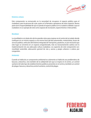 159 alcalde
Dinámica urbana:
Este componente va enmarcado en la necesidad de recuperar el espacio público para el
ciudadano, para la persona de a pie, quien es la llamada a apropiarse de estos espacios. Buena
parte de la responsabilidad de que se pierda el espacio público en la ciudad es debido a que el
ciudadano no se apropia de este como espacio de recreación, esparcimiento e intercambio.
Movilidad:
La movilidad es sin duda otro de los grandes retos para mejorar en el centro de la ciudad, donde
confluyen en un mismo espacio a una misma hora del día automóviles, motocicletas, buses de
servicio público, vehículos del Sistema integrado deTransporte y peatones, es por necesario que
este lugar se convierta en un espacio congestionado, más no necesariamente caótico con la
implementación de una adecuada cultura ciudadana. Los aspectos de este componente son:
movilidad sostenible, adecuación general de vías y aceras y peajes urbanos o cobros por
congestión.
Ambiental:
Cuando se habla de un componente ambiental no solamente se habla de una problemática de
basuras y desechos, sino también de la calidad del aire que se respira en el centro, un control
sanitario de todo tipo de establecimientos públicos presentes en el centro y también un control
de plagas: basuras y desechos,control sanitario, control de plagas.
 