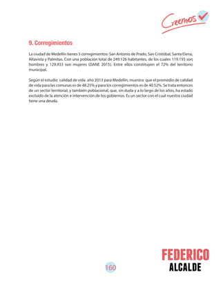 160 alcalde
9. Corregimientos
La ciudad de Medellín tienes 5 corregimientos: San Antonio de Prado, San Cristóbal, Santa Elena,
Altavista y Palmitas. Con una población total de 249.126 habitantes, de los cuales 119.193 son
hombres y 129.933 son mujeres (DANE 2015). Entre ellos constituyen el 72% del territorio
municipal.
Según el estudio calidad de vida año 2013 para Medellín, muestra que el promedio de calidad
de vida para las comunas es de 48.25% y para los corregimientos es de 40.52%. Se trata entonces
de un sector territorial, y también poblacional, que, sin duda y a lo largo de los años, ha estado
excluido de la atención e intervención de los gobiernos. Es un sector con el cual nuestra ciudad
tiene una deuda.
 