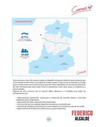 161 alcalde
• Mejoramiento, legalización, reubicación y restitución de vivienda urbana y rural para
habitantes del Corregimiento.
• Adecuación de sedes comunales descentralizadas.
• Construcción de una unidades deportivo-recreativas y socioculturales.
• Creación de unidades ecoturísticas en cerros tutelares y en sectores rurales de la ciudad.
• Mejoramiento de la oferta de instituciones y centros educativos.
Para comenzar a hacer de nuestra ciudad una Medellín incluyente, debemos pues comenzar por
incluir, desde nuestra visión y concepto de ciudad, a todos y cada uno de sus territorios, y luego
pasar a implementar una serie de acciones que permitan materializar esa articulación coherente
de estos territorios que tanto valor tienen y representan, entre otras cosas, en tradiciones y
oportunidades.
Algunas de estas acciones que en general deben planearse e ir dirigidas para todos los
corregimientos son:
 
