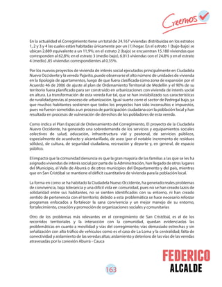 163 alcalde
En la actualidad el Corregimiento tiene un total de 24.167 viviendas distribuidas en los estratos
1, 2 y 3 y 4 las cuales están habitadas únicamente por un (1) hogar. En el estrato 1 (bajo-bajo) se
ubican 2.889 equivalente a un 11,9%; en el estrato 2 (bajo) se encuentran 15.180 viviendas que
corresponden al 62,8%; en el estrato 3 (medio bajo), 6.013 viviendas con el 24,8% y en el estrato
4 (medio) ,85 viviendas correspondientes al 0,35%.
Por los nuevos proyectos de vivienda de interés social ejecutados principalmente en Ciudadela
Nuevo Occidente y la vereda Pajarito, puede observarse el alto número de unidades de vivienda
en la tipología de apartamentos, luego de que fuera clasificada como zona de expansión por el
Acuerdo 46 de 2006 de ajuste al plan de Ordenamiento Territorial de Medellín y el 90% de su
territorio fuera planificado para ser construido en urbanizaciones con vivienda de interés social
en altura. La transformación de esta vereda fue tal, que se han invisibilizado sus características
de ruralidad previas al proceso de urbanización. Igual suerte corre el sector de Pedregal bajo, ya
que muchos habitantes sostienen que todos los proyectos han sido inconsultos e impuestos,
pues no fueron sometidos a un proceso de participación ciudadana con la población local y han
resultado en procesos de vulneración de derechos de los pobladores de esta vereda.
Como indica el Plan Especial de Ordenamiento del Corregimiento, El proyecto de la Ciudadela
Nuevo Occidente, ha generado una sobredemanda de los servicios y equipamientos sociales
colectivos de salud, educación, infraestructura vial y peatonal, de servicios públicos,
especialmente de acueducto y alcantarillado, de aseo (por el notable incremento de residuos
sólidos), de cultura, de seguridad ciudadana, recreación y deporte y, en general, de espacio
público.
El impacto que la comunidad denuncia es que la gran mayoría de las familias a las que se les ha
asignado viviendas de interés social por parte de la Administración, han llegado de otros lugares
del Municipio, el Valle de Aburrá o de otros municipios del Departamento y del país, mientras
que en San Cristóbal se mantiene el déficit cuantitativo de vivienda para la población local.
La forma en como se ha habitado la Ciudadela Nuevo Occidente, ha generado reales problemas
de convivencia, baja tolerancia y una difícil vida en comunidad, pues no se han creado lazos de
solidaridad entre sus habitantes, no se sienten identificados con su entorno, ni han creado
sentido de pertenencia con el territorio; debido a esta problemática se hace necesario reforzar
programas enfocados a fortalecer la sana convivencia y un mejor manejo de su entorno,
fortalecimiento, creación y promoción de organizaciones sociales y comunitarias
Otro de los problemas más relevantes en el corregimiento de San Cristóbal, es el de los
recorridos territoriales y la interacción con la comunidad, quedan evidenciadas las
problemáticas en cuanto a movilidad y vías del corregimiento; vías demasiado estrechas y sin
señalización con alto tráfico de vehículos como es el caso de La Loma y la centralidad; falta de
conectividad y aislamiento de las veredas altas; aislamiento y deterioro de las vías de las veredas
atravesadas por la conexión Aburrá - Cauca
 