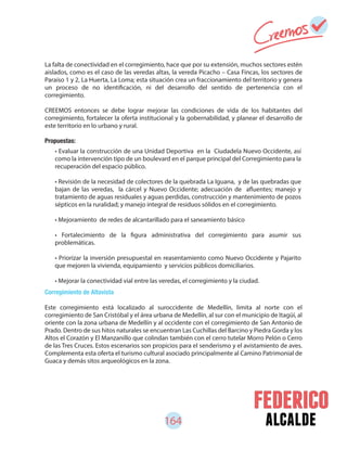 164 alcalde
• Evaluar la construcción de una Unidad Deportiva en la Ciudadela Nuevo Occidente, así
como la intervención tipo de un boulevard en el parque principal del Corregimiento para la
recuperación del espacio público.
• Revisión de la necesidad de colectores de la quebrada La Iguana, y de las quebradas que
bajan de las veredas, la cárcel y Nuevo Occidente; adecuación de afluentes; manejo y
tratamiento de aguas residuales y aguas perdidas, construcción y mantenimiento de pozos
sépticos en la ruralidad; y manejo integral de residuos sólidos en el corregimiento.
• Mejoramiento de redes de alcantarillado para el saneamiento básico
• Fortalecimiento de la figura administrativa del corregimiento para asumir sus
problemáticas.
• Priorizar la inversión presupuestal en reasentamiento como Nuevo Occidente y Pajarito
que mejoren la vivienda, equipamiento y servicios públicos domiciliarios.
• Mejorar la conectividad vial entre las veredas, el corregimiento y la ciudad.
La falta de conectividad en el corregimiento, hace que por su extensión, muchos sectores estén
aislados, como es el caso de las veredas altas, la vereda Picacho – Casa Fincas, los sectores de
Paraíso 1 y 2, La Huerta, La Loma; esta situación crea un fraccionamiento del territorio y genera
un proceso de no identificación, ni del desarrollo del sentido de pertenencia con el
corregimiento.
CREEMOS entonces se debe lograr mejorar las condiciones de vida de los habitantes del
corregimiento, fortalecer la oferta institucional y la gobernabilidad, y planear el desarrollo de
este territorio en lo urbano y rural.
Propuestas:
Corregimiento de Altavista
Este corregimiento está localizado al suroccidente de Medellín, limita al norte con el
corregimiento de San Cristóbal y el área urbana de Medellín, al sur con el municipio de Itagüí, al
oriente con la zona urbana de Medellín y al occidente con el corregimiento de San Antonio de
Prado. Dentro de sus hitos naturales se encuentran Las Cuchillas del Barcino y Piedra Gorda y los
Altos el Corazón y El Manzanillo que colindan también con el cerro tutelar Morro Pelón o Cerro
de las Tres Cruces. Estos escenarios son propicios para el senderismo y el avistamiento de aves.
Complementa esta oferta el turismo cultural asociado principalmente al Camino Patrimonial de
Guaca y demás sitos arqueológicos en la zona.
 