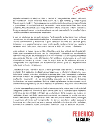 165 alcalde
Según información publicada por el DANE, la comuna 70 Corregimiento de Altavista para el año
2014 cuenta con 34.977 habitantes de los cuales. 16.815 son hombres y 18.162 mujeres.
Altavista cuenta con 2.741 hectáreas, presenta un poblamiento discontinuo por su morfología,
lo que conlleva a la subdivisión de este territorio en cuanto a grandes sectores: San José de
Manzanillo, Altavista Central, Aguas frías y el Corazón – Morro. Entre estos sectores no existe vía
de comunicación, teniendo en consecuencia, una marcada fragmentación funcional del mismo
con efectos en el relacionamiento de las personas.
Si bien los habitantes de los cuatro sectores Pueden acceder a algunos servicios sociales y
comunitarios, la situación Generalizada para el Corregimiento es la concentración de los
servicios administrativos y de salud en la parte Central de Altavista; esta situación genera
limitaciones en el acceso a los mismos, pues implica que los habitantes tengan que trasladarse
hacia otros sector de la ciudad, tales como la comuna 16 Belén y la comuna 13 San Javier.
La cercanía con la ciudad ha convertido a Altavista en una área utilizada para la expansión
urbana, particularmente en la parte baja del corregimiento, con consecuencias sobre el uso
tradicional del suelo, las dinámicas cotidianas de los habitantes y las condiciones ambientales;
las personas de Altavista en los últimos años, han tenido que acostumbrarse a convivir con
urbanizaciones cerradas y construcciones de mayor altura en las diferentes entradas al
corregimiento, que representan una transformación drástica para sus desplazamientos,
costumbres, territorios e imaginarios.
La existencia de una sola vía de acceso y salida para cada sector dificulta la movilidad y la
circulación de la población, siendo común que las personas se relacionen más con otras zonas
de la ciudad que con su entorno inmediato. Lo anterior tiene como consecuencia una falta de
articulación al interior del corregimiento que genera problemas de orden social, tales como
insuficiente integración de las comunidades, dispersión en la toma de decisiones,
debilitamiento de la participación en distintos procesos y la falta de elementos para construir
una identidad corregimental y fortalecer el sentido de pertenencia de quienes habitan Altavista.
Las limitaciones por el desplazamiento desde el corregimiento hacia otros sectores de la ciudad,
tanto por las condiciones económicas de las familias como por el aislamiento de los habitantes
en términos de conectividad, restringen las oportunidades de la población de mejorar sus
condiciones de vida. Uno de los ejemplos representativos de esta situación se relaciona con el
acceso a la educación superior; al no existir oferta educativa para los niveles técnico, tecnológico
y universitario al interior del Corregimiento, los jóvenes estudiantes deben desplazarse
diariamente y con altos costos hacia otras zonas de la ciudad, en detrimento de las condiciones
económicas de las familias y como consecuencia en muchos casos, a la deserción estudiantil.
 