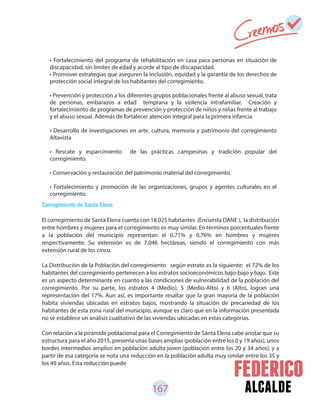 167 alcalde
• Fortalecimiento del programa de rehabilitación en casa para personas en situación de
discapacidad, sin límites de edad y acorde al tipo de discapacidad.
• Promover estrategias que aseguren la inclusión, equidad y la garantía de los derechos de
protección social integral de los habitantes del corregimiento.
• Prevención y protección a los diferentes grupos poblacionales frente al abuso sexual, trata
de personas, embarazos a edad temprana y la violencia intrafamiliar. Creación y
fortalecimiento de programas de prevención y protección de niños y niñas frente al trabajo
y el abuso sexual. Además de fortalecer atención integral para la primera infancia.
• Desarrollo de investigaciones en arte, cultura, memoria y patrimonio del corregimiento
Altavista
• Rescate y esparcimiento de las prácticas campesinas y tradición popular del
corregimiento.
• Conservación y restauración del patrimonio material del corregimiento.
• Fortalecimiento y promoción de las organizaciones, grupos y agentes culturales en el
corregimiento.
Corregimiento de Santa Elena
El corregimiento de Santa Elena cuenta con 18.025 habitantes (Encuesta DANE ), la distribución
entre hombres y mujeres para el corregimiento es muy similar. En términos porcentuales frente
a la población del municipio representan el 0,71% y 0,76% en hombres y mujeres
respectivamente. Su extensión es de 7.046 hectáreas, siendo el corregimiento con más
extensión rural de los cinco.
La Distribución de la Población del corregimiento según estrato es la siguiente: el 72% de los
habitantes del corregimiento pertenecen a los estratos socioeconómicos bajo-bajo y bajo. Este
es un aspecto determinante en cuanto a las condiciones de vulnerabilidad de la población del
corregimiento. Por su parte, los estratos 4 (Medio), 5 (Medio-Alto) y 6 (Alto), logran una
representación del 17%. Aun así, es importante resaltar que la gran mayoría de la población
habita viviendas ubicadas en estratos bajos, mostrando la situación de precariedad de los
habitantes de esta zona rural del municipio, aunque es claro que en la información presentada
no se establece un análisis cualitativo de las viviendas ubicadas en estas categorías.
Con relación a la pirámide poblacional para el Corregimiento de Santa Elena cabe anotar que su
estructura para el año 2015, presenta unas bases amplias (población entre los 0 y 19 años), unos
bordes intermedios amplios en población adulta joven (población entre los 20 y 34 años), y a
partir de esa categoría se nota una reducción en la población adulta muy similar entre los 35 y
los 49 años. Esta reducción puede
 