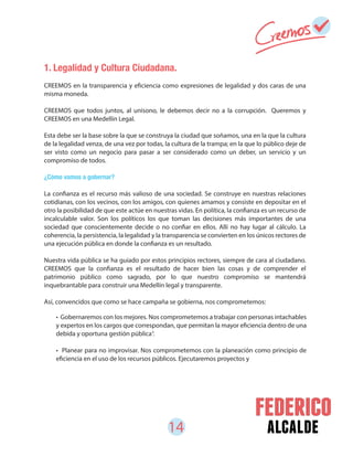 14 alcalde
1. Legalidad y Cultura Ciudadana.
CREEMOS en la transparencia y eficiencia como expresiones de legalidad y dos caras de una
misma moneda.
CREEMOS que todos juntos, al unísono, le debemos decir no a la corrupción. Queremos y
CREEMOS en una Medellín Legal.
Esta debe ser la base sobre la que se construya la ciudad que soñamos, una en la que la cultura
de la legalidad venza, de una vez por todas, la cultura de la trampa; en la que lo público deje de
ser visto como un negocio para pasar a ser considerado como un deber, un servicio y un
compromiso de todos.
¿Cómo vamos a gobernar?
La confianza es el recurso más valioso de una sociedad. Se construye en nuestras relaciones
cotidianas, con los vecinos, con los amigos, con quienes amamos y consiste en depositar en el
otro la posibilidad de que este actúe en nuestras vidas. En política, la confianza es un recurso de
incalculable valor. Son los políticos los que toman las decisiones más importantes de una
sociedad que conscientemente decide o no confiar en ellos. Allí no hay lugar al cálculo. La
coherencia, la persistencia, la legalidad y la transparencia se convierten en los únicos rectores de
una ejecución pública en donde la confianza es un resultado.
Nuestra vida pública se ha guiado por estos principios rectores, siempre de cara al ciudadano.
CREEMOS que la confianza es el resultado de hacer bien las cosas y de comprender el
patrimonio público como sagrado, por lo que nuestro compromiso se mantendrá
inquebrantable para construir una Medellín legal y transparente.
Así, convencidos que como se hace campaña se gobierna, nos comprometemos:
4
• Gobernaremos con los mejores. Nos comprometemos a trabajar con personas intachables
y expertos en los cargos que correspondan, que permitan la mayor eficiencia dentro de una
debida y oportuna gestión pública .
• Planear para no improvisar. Nos comprometemos con la planeación como principio de
eficiencia en el uso de los recursos públicos. Ejecutaremos proyectos y
 
