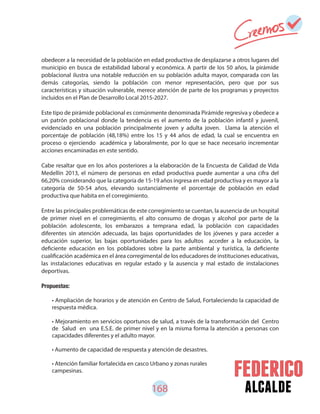 168 alcalde
• Ampliación de horarios y de atención en Centro de Salud, Fortaleciendo la capacidad de
respuesta médica.
• Mejoramiento en servicios oportunos de salud, a través de la transformación del Centro
de Salud en una E.S.E. de primer nivel y en la misma forma la atención a personas con
capacidades diferentes y el adulto mayor.
• Aumento de capacidad de respuesta y atención de desastres.
• Atención familiar fortalecida en casco Urbano y zonas rurales
campesinas.
obedecer a la necesidad de la población en edad productiva de desplazarse a otros lugares del
municipio en busca de estabilidad laboral y económica. A partir de los 50 años, la pirámide
poblacional ilustra una notable reducción en su población adulta mayor, comparada con las
demás categorías, siendo la población con menor representación, pero que por sus
características y situación vulnerable, merece atención de parte de los programas y proyectos
incluidos en el Plan de Desarrollo Local 2015-2027.
Este tipo de pirámide poblacional es comúnmente denominada Pirámide regresiva y obedece a
un patrón poblacional donde la tendencia es el aumento de la población infantil y juvenil,
evidenciado en una población principalmente joven y adulta joven. Llama la atención el
porcentaje de población (48,18%) entre los 15 y 44 años de edad, la cual se encuentra en
proceso o ejerciendo académica y laboralmente, por lo que se hace necesario incrementar
acciones encaminadas en este sentido.
Cabe resaltar que en los años posteriores a la elaboración de la Encuesta de Calidad de Vida
Medellín 2013, el número de personas en edad productiva puede aumentar a una cifra del
66,20% considerando que la categoría de 15-19 años ingresa en edad productiva y es mayor a la
categoría de 50-54 años, elevando sustancialmente el porcentaje de población en edad
productiva que habita en el corregimiento.
Entre las principales problemáticas de este corregimiento se cuentan, la ausencia de un hospital
de primer nivel en el corregimiento, el alto consumo de drogas y alcohol por parte de la
población adolescente, los embarazos a temprana edad, la población con capacidades
diferentes sin atención adecuada, las bajas oportunidades de los jóvenes y para acceder a
educación superior, las bajas oportunidades para los adultos acceder a la educación, la
deficiente educación en los pobladores sobre la parte ambiental y turística, la deficiente
cualificación académica en el área corregimental de los educadores de instituciones educativas,
las instalaciones educativas en regular estado y la ausencia y mal estado de instalaciones
deportivas.
Propuestas:
 