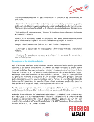 169 alcalde
• Fortalecimiento del acceso a la educación, de toda la comunidad del corregimiento de
Santa Elena.
• Promoción de conocimientos en turismo rural comunitario, ecoturismo y gestión
ambiental en instituciones y centros educativos, para toda la población del Corregimiento.
Además mejoramiento de la calidad en la educación contextualizada en el Corregimiento.
• Adecuación de la parte estructural y dotación de establecimientos educativos, bibliotecas
y restaurantes escolares.
• Realización de actividades para el fortalecimiento del sector deportivo, construyendo
y adecuando escenarios, placas, unidades polideportivas y parques recreativos.
• Mejorar las condiciones habitacionales en la zona rural del corregimiento.
• Adquisición y restauración de construcciones patrimoniales declaradas monumento
histórico.
• Fortalecer los acueductos veredales y ampliación de las redes de acueducto y
alcantarillado Rurales.
Corregimiento de San Sebastián de Palmitas
Está localizado en el extremo noroccidental de Medellín, limita al norte con el municipio de San
Jerónimo, al sur con el corregimiento San Antonio de Prado y Heliconia, al oriente con el
municipio de Bello y el corregimiento de San Cristóbal y al occidente con el municipio de Bello.
Tiene una extensión de 5779,37 y cuenta con las siguientes veredas: Urquitá, La Sucia, Potrera-
Miserenga, Palmitas sector Central, La Aldea, Volcana- Guayabal, La Frisola y la Suiza. Dentro de
sus principales montañas se encuentra el Cerro del Padre Amaya, área protegida con gran
potencial para el senderismo y avistamiento de aves. En Palmitas se desarrollan actividades de
turismo rural principalmente por la producción de caña de azúcar y de panela en los trapiches,
asociado a la vida campesina y a los caminos patrimoniales del Virrey.
Palmitas es el corregimiento con el menor porcentaje de calidad de vida, según el índice de
calidad de vida de 2013, con 35,11 %. El corregimiento cuenta con 5.476 habitantes.
El 95,54% de los habitantes del corregimiento pertenecen a los estratos socioeconómicos bajo
bajo y bajo, este es un aspecto determinante en cuanto a las condiciones de vulnerabilidad de
la población del corregimiento. Tomando el dato del total de población de ECV- 2013 con
relación a lo reportado en el Plan de Desarrollo Local 2012- 2017, la población del corregimiento
aumentó entre 2010 y 2013 en 747 personas.
 