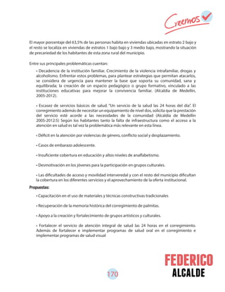 170 alcalde
• Decadencia de la institución familiar. Crecimiento de la violencia intrafamiliar, drogas y
alcoholismo. Enfrentar estos problemas, para plantear estrategias que permitan atacarlos,
se considera de urgencia para mantener la base que soporta su comunidad, sana y
equilibrada; la creación de un espacio pedagógico o grupo formativo, vinculado a las
instituciones educativas para mejorar la convivencia familiar. (Alcaldía de Medellín,
2005-2012).
• Escasez de servicios básicos de salud. “Un servicio de la salud las 24 horas del día”. El
corregimiento además de necesitar un equipamiento de nivel dos, solicita que la prestación
del servicio esté acorde a las necesidades de la comunidad (Alcaldía de Medellín
2005-2012:5) Según los habitantes tanto la falta de infraestructura como el acceso a la
atención en salud es tal vez la problemática más relevante en esta línea.
• Déficit en la atención por violencias de género, conflicto social y desplazamiento.
• Casos de embarazo adolescente.
• Insuficiente cobertura en educación y altos niveles de analfabetismo.
• Desmotivación en los jóvenes para la participación en grupos culturales.
• Las dificultades de acceso y movilidad interveredal y con el resto del municipio dificultan
la cobertura en los diferentes servicios y el aprovechamiento de la oferta institucional.
• Capacitación en el uso de materiales y técnicas constructivas tradicionales
• Recuperación de la memoria histórica del corregimiento de palmitas.
• Apoyo a la creación y fortalecimiento de grupos artísticos y culturales.
• Fortalecer el servicio de atención integral de salud las 24 horas en el corregimiento.
Además de fortalecer e implementar programas de salud oral en el corregimiento e
implementar programas de salud visual
El mayor porcentaje del 63,5% de las personas habita en viviendas ubicadas en estrato 2 bajo y
el resto se localiza en viviendas de estratos 1 bajo bajo y 3 medio bajo, mostrando la situación
de precariedad de los habitantes de esta zona rural del municipio.
Entre sus principales problemáticas cuentan:
Propuestas:
 