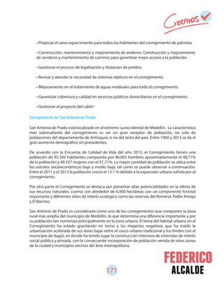 171 alcalde
Corregimiento de San Antonio de Prado
San Antonio de Prado está localizado en el extremo suroccidental de Medellín. La característica
más sobresaliente del corregimiento es ser un gran receptor de población, no solo de
poblaciones del departamento de Antioquia, si no del resto del país. Entre 1960 y 2013 se da el
gran aumento demográfico sin precedentes.
De acuerdo con la Encuesta de Calidad de Vida del año 2013, el Corregimiento tienen una
población de 95.392 habitantes compuesto por 46.065 hombres aproximadamente el 48,71%
de la población y 49.327 mujeres con el 51,71%. La mayor cantidad de población se ubica entre
los estratos socioeconómicos bajo y medio bajo, tal como se puede observar a continuación.
Entre el 2011 y el 2013 la población creció el 13.1 % debido a la expansión urbana sufrida por el
corregimiento.
Por otra parte el Corregimiento se destaca por presentar altas potencialidades en la oferta de
sus recursos naturales; cuenta con alrededor de 6.000 hectáreas con un componente forestal
importante y diferentes sitios de interés ecológico como las reservas del Romeral, Padre Amaya
y El Barcino.
San Antonio de Prado es considerado como uno de los corregimientos que componen la zona
rural más amplia del municipio de Medellín, lo que determina una diferencia importante y por
su población tan numerosa principalmente en la zona urbana. El tema del hábitat urbano en el
Corregimiento ha estado gravitando en torno a los impactos negativos que ha traído la
urbanización acelerada de sus áreas bajas entre el casco urbano tradicional y los límites con el
municipio de Itagüí, en donde ha tenido lugar la construcción intensiva de viviendas de interés
social pública y privada, con la consecuente incorporación de población venida de otras zonas
de la ciudad y municipios vecinos del área metropolitana.
• Propiciar el sano esparcimiento para todos los habitantes del corregimiento de palmitas
• Construcción, mantenimiento y mejoramiento de andenes. Construcción y mejoramiento
de senderos y mantenimiento de caminos para garantizar mejor acceso a la población.
• Gestionar el proceso de legalización y titulación de predios.
• Revisar y atender la necesidad de sistemas sépticos en el corregimiento.
• Mejoramiento en el tratamiento de aguas residuales para todo el corregimiento.
• Garantizar cobertura y calidad en servicios públicos domiciliarios en el corregimiento.
• Gestionar el proyecto del cable .73
 