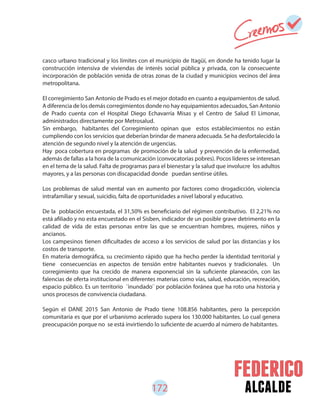 172 alcalde
casco urbano tradicional y los límites con el municipio de Itagüí, en donde ha tenido lugar la
construcción intensiva de viviendas de interés social pública y privada, con la consecuente
incorporación de población venida de otras zonas de la ciudad y municipios vecinos del área
metropolitana.
El corregimiento San Antonio de Prado es el mejor dotado en cuanto a equipamientos de salud.
A diferencia de los demás corregimientos donde no hay equipamientos adecuados, San Antonio
de Prado cuenta con el Hospital Diego Echavarría Misas y el Centro de Salud El Limonar,
administrados directamente por Metrosalud.
Sin embargo, habitantes del Corregimiento opinan que estos establecimientos no están
cumpliendo con los servicios que deberían brindar de manera adecuada. Se ha desfortalecido la
atención de segundo nivel y la atención de urgencias.
Hay poca cobertura en programas de promoción de la salud y prevención de la enfermedad,
además de fallas a la hora de la comunicación (convocatorias pobres). Pocos líderes se interesan
en el tema de la salud. Falta de programas para el bienestar y la salud que involucre los adultos
mayores, y a las personas con discapacidad donde puedan sentirse útiles.
Los problemas de salud mental van en aumento por factores como drogadicción, violencia
intrafamiliar y sexual, suicidio, falta de oportunidades a nivel laboral y educativo.
De la población encuestada, el 31,50% es beneficiario del régimen contributivo. El 2,21% no
está afiliado y no esta encuestado en el Sisben, indicador de un posible grave detrimento en la
calidad de vida de estas personas entre las que se encuentran hombres, mujeres, niños y
ancianos.
Los campesinos tienen dificultades de acceso a los servicios de salud por las distancias y los
costos de transporte.
En materia demográfica, su crecimiento rápido que ha hecho perder la identidad territorial y
tiene consecuencias en aspectos de tensión entre habitantes nuevos y tradicionales. Un
corregimiento que ha crecido de manera exponencial sin la suficiente planeación, con las
falencias de oferta institucional en diferentes materias como vías, salud, educación, recreación,
espacio público. Es un territorio ¨inundado¨ por población foránea que ha roto una historia y
unos procesos de convivencia ciudadana.
Según el DANE 2015 San Antonio de Prado tiene 108.856 habitantes, pero la percepción
comunitaria es que por el urbanismo acelerado supera los 130.000 habitantes. Lo cual genera
preocupación porque no se está invirtiendo lo suficiente de acuerdo al número de habitantes.
 