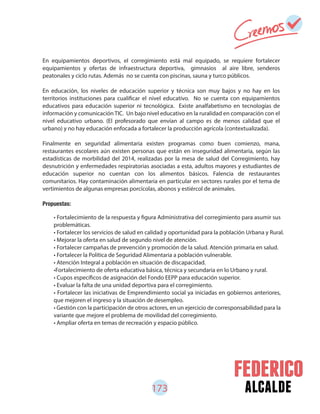 173 alcalde
En equipamientos deportivos, el corregimiento está mal equipado, se requiere fortalecer
equipamientos y ofertas de infraestructura deportiva, gimnasios al aire libre, senderos
peatonales y ciclo rutas. Además no se cuenta con piscinas, sauna y turco públicos.
En educación, los niveles de educación superior y técnica son muy bajos y no hay en los
territorios instituciones para cualificar el nivel educativo. No se cuenta con equipamientos
educativos para educación superior ni tecnológica. Existe analfabetismo en tecnologías de
información y comunicación TIC. Un bajo nivel educativo en la ruralidad en comparación con el
nivel educativo urbano. (El profesorado que envían al campo es de menos calidad que el
urbano) y no hay educación enfocada a fortalecer la producción agrícola (contextualizada).
Finalmente en seguridad alimentaria existen programas como buen comienzo, mana,
restaurantes escolares aún existen personas que están en inseguridad alimentaria, según las
estadísticas de morbilidad del 2014, realizadas por la mesa de salud del Corregimiento, hay
desnutrición y enfermedades respiratorias asociadas a esta, adultos mayores y estudiantes de
educación superior no cuentan con los alimentos básicos. Falencia de restaurantes
comunitarios. Hay contaminación alimentaria en particular en sectores rurales por el tema de
vertimientos de algunas empresas porcícolas, abonos y estiércol de animales.
Propuestas:
• Fortalecimiento de la respuesta y figura Administrativa del corregimiento para asumir sus
problemáticas.
• Fortalecer los servicios de salud en calidad y oportunidad para la población Urbana y Rural.
• Mejorar la oferta en salud de segundo nivel de atención.
• Fortalecer campañas de prevención y promoción de la salud. Atención primaria en salud.
• Fortalecer la Política de Seguridad Alimentaria a población vulnerable.
• Atención Integral a población en situación de discapacidad.
•Fortalecimiento de oferta educativa básica, técnica y secundaria en lo Urbano y rural.
• Cupos específicos de asignación del Fondo EEPP para educación superior.
• Evaluar la falta de una unidad deportiva para el corregimiento.
• Fortalecer las iniciativas de Emprendimiento social ya iniciadas en gobiernos anteriores,
que mejoren el ingreso y la situación de desempleo.
• Gestión con la participación de otros actores, en un ejercicio de corresponsabilidad para la
variante que mejore el problema de movilidad del corregimiento.
• Ampliar oferta en temas de recreación y espacio público.
 