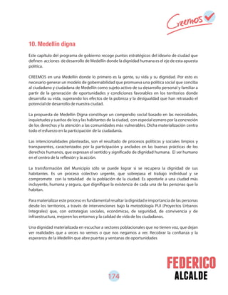 174 alcalde
10. Medellín digna
Este capítulo del programa de gobierno recoge puntos estratégicos del ideario de ciudad que
definen acciones de desarrollo de Medellín donde la dignidad humana es el eje de esta apuesta
política.
CREEMOS en una Medellín donde lo primero es la gente, su vida y su dignidad. Por esto es
necesario generar un modelo de gobernabilidad que promueva una política social que conciba
al ciudadano y ciudadana de Medellín como sujeto activo de su desarrollo personal y familiar a
partir de la generación de oportunidades y condiciones favorables en los territorios donde
desarrolla su vida, superando los efectos de la pobreza y la desigualdad que han retrasado el
potencial de desarrollo de nuestra ciudad.
La propuesta de Medellín Digna constituye un compendio social basado en las necesidades,
inquietudes y sueños de los y las habitantes de la ciudad, con especial esmero por la concreción
de los derechos y la atención a las comunidades más vulnerables. Dicha materialización centra
todo el esfuerzo en la participación de la ciudadanía.
Las intencionalidades planteadas, son el resultado de procesos políticos y sociales limpios y
transparentes, caracterizados por la participación y anclados en las buenas prácticas de los
derechos humanos, que expresan el sentido y significado de dignidad humana. El ser humano
en el centro de la reflexión y la acción.
La transformación del Municipio sólo se puede lograr si se recupera la dignidad de sus
habitantes. Es un proceso colectivo urgente, que sobrepasa el trabajo individual y se
compromete con la totalidad de la población de la ciudad. Es apostarle a una ciudad más
incluyente, humana y segura, que dignifique la existencia de cada una de las personas que la
habitan.
Para materializar este proceso es fundamental resaltar la dignidad e importancia de las personas
desde los territorios, a través de intervenciones bajo la metodología PUI (Proyectos Urbanos
Integrales) que, con estrategias sociales, económicas, de seguridad, de convivencia y de
infraestructura, mejoren los entornos y la calidad de vida de los ciudadanos.
Una dignidad materializada en escuchar a sectores poblacionales que no tienen voz, que dejan
ver realidades que a veces no vemos o que nos negamos a ver. Recobrar la confianza y la
esperanza de la Medellín que abre puertas y ventanas de oportunidades
 