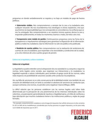 15 alcalde
programas en donde verdaderamente se requiera y no bajo un modelo de pago de favores
políticos.
Cultura de la legalidad y cultura ciudadana.
Cultura de la legalidad:
La legalidad se puede entender como la disposición de una sociedad en su conjunto a seguir las
normas, tanto legales como sociales, que organizan sus interacciones y la ciudadanía. La
legalidad responde a valores individuales, pero también al apego social de las normas, sobre
todo respecto a la posibilidad de sanciones sociales ante conductas incumplidoras.
Así, esa falta de sanciones no es solo consecuencia de la debilidad estatal, sino también de una
situación de debilidad social, en tanto la sociedad se abstiene de sancionar las conductas que,
aunque contrarias a las normas, no percibe como negativas (García Villegas, 2009).
La difícil relación que las personas establecen con las normas legales está sobre todo
determinada por la percepción de una preeminencia de los intereses individuales sobre los
colectivos, una percepción generalizada de injusticia e ilegalidad ajena, y la falta de confianza y
baja adscripción que muchos ciudadanos tienen a las instituciones públicas y reglas de juego
formales.
• Gobernantes visibles. Nos comprometemos a siempre dar la cara a la ciudadanía ante
cualquier situación. No nos esconderemos tras estrategias ni chivos expiatorios, sino que
asumiremos la responsabilidad que nos corresponde en concordancia a la confianza que se
nos ha entregado. Nos comprometemos a ser nosotros mismos quienes demos la cara y
responder públicamente, en todos los momentos, buenos o malos, de éxito o de crisis.
• Transparencia como modelo de gestión. Continuaremos programas como las Ferias de la
transparencia e impulsaremos estrategias para garantizar la disposición de la información
pública a todos los ciudadanos. Que la información no solo sea pública sino publicada.
• Rendición de cuentas pública. Nos comprometemos con la realización de rendiciones de
cuentas de cara al ciudadano, que respondan a las necesidades y condiciones de la ciudad,
y no a los intereses de unos cuantos grupos de presión.
5
Por ejemplo, comportamientos ciudadanos como el pago de impuestos han sufrido retrocesos en años recientes.
En 2013 el 40% de los medellinenses consideraba que muchas personas no pagan impuestos y no les pasa nada,
casi el doble de respuestas que en 2011.
5
 