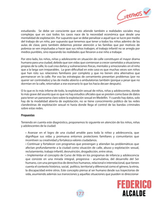 177 alcalde
estudiando. Se debe ser consciente que esto atiende también a realidades sociales muy
complejas que en casi todos los casos nace de la necesidad económica que desde una
mentalidad de explotación. Por supuesto que se debe penalizar a aquel que se lucre por medio
del trabajo de un niño, por supuesto que tenemos que tener a todos los niños adentro de las
aulas de clase, pero también debemos prestar atención a las familias que por motivos de
pobreza se ven impulsadas a hacer que sus niños trabajen, el trabajo infantil no se arregla por
medios punibles, sino reparando las realidades que llevaron a ese niño a trabajar.
Por otro lado, los niños, niñas y adolescente en situación de calle constituyen el mayor drama
humano para una ciudad, debido que son vidas que comienzan a crecer sometidos a situaciones
propias de la calle, lo cual crea daños y vulneraciones físicas, mentales y emocionales en el niño
que a la larga son irreparables. La gran dificultad en este caso es que muchas veces son niños
que han roto sus relaciones familiares por completo y que no tienen otra alternativa que
permanecer en la calle. Por eso las estrategias de cerramiento presentan problemas (por no
querer ser controlados) y las de medio abierto o ambulatorias también (porque a pesar que no
dormían en la calle, retornaban a ese escenario lo que los hacia decaer después).
O lo que es lo más infame de todo, la explotación sexual de niños, niñas y adolescentes, donde
lo más grave del asunto que es que no hay estudios oficiales que se presten como base de datos
para tener un panorama claro sobre la explotación sexual en Medellín. Y cuando hay datos, solo
hay de la modalidad abierta de explotación, no se tiene conocimiento público de las redes
clandestinas de explotación sexual ni hasta donde llega el control de las bandas criminales
sobre estas redes.
Propuestas
Teniendo en cuenta este diagnóstico, proponemos lo siguiente en atención de los niños, niñas
y adolescentes de la ciudad:
• Avanzar en el logro de una ciudad amable para toda la niñez y adolescencia, que
dignifique sus vidas y promueva entornos protectores familiares y comunitarios que
incentiven su creatividad y fortalezca valores ciudadanos.
• Continuar y fortalecer con programas que prevengan y atiendan las problemáticas que
afectan profundamente a la ciudad como situación de calle, abuso y explotación sexual,
reclutamiento, trabajo infantil, desnutrición, drogadicción, entre otras.
• Implementar el concepto de Curso de Vida en los programas de infancia y adolescencia
que consiste en una mirada integral, progresiva - acumulativa, del desarrollo del Ser
humano, con una perspectiva de derechos humanos, relacional e interrelacional, que tienen
cuenta el contexto histórico, social, político, territorial y diferencial como el género, la etnia,
la discapacidad entre otros. Este concepto piensa al ser humano desde sus trayectorias de
vida, asumiendo además sus transiciones y aquellas situaciones que pueden re direccionar
 
