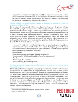 178 alcalde
74
Un enfoque de participación acogido por la ciudad de Medellín mediante
Acuerdo Municipal 03 de 2010.
Políticas públicas de primera infancia, infancia y adolescencia, juventud y Familia, en
perspectiva del Curso de Vida
Se garantizará la continuidad del Programa Buen Comienzo para la primera infancia,
fortaleciéndolo y ampliando cobertura con calidad a otros territorios urbanos – rurales. La
política pública de atención integral a la infancia y la adolescencia. Este programa garantiza la
implementación, evaluación y seguimiento de la política pública de infancia y adolescencia en
la ciudad, acogiendo desde unos mismos enfoques, conceptos y principios los niños y niñas
desde sus 6 años de edad y hasta los 18 años, lo que además implica una clara y plena
articulación con la política pública de Juventud, la que además debe implementarse en
continuidad y coherencia con las anteriores políticas públicas y desde la lógica ya planteada de
Curso de Vida. Dicho proceso tendrá en cuenta:
Promoción de los derechos y prevención de las situaciones de riesgo para los niños, las niñas y
los/as adolescentes
Esta línea busca desarrollar programas y proyectos que garanticen la promoción de los derechos
y la prevención de las situaciones de riesgo psicosocial para los niños, las niñas y los/as
adolescentes de la ciudad, en cumplimiento al enfoque de la protección integral que plantea la
Ley 1098 de 2006. Programa 1. Promoción de los derechos y responsabilidades: Este programa
centra su mirada e interacción en garantizar que los derechos de los niños, niñas y adolescentes
sean promovidos al interior de la familia, en la escuela, en las comunidades y en general en toda
la ciudad, como oportunidad para que Medellín se constituya en una ciudad de entornos
seguros y protectores. Este proceso deberá darse desde un mismo enfoque que permita la
articulación y encuentro de toda la respuesta institucional dirigida a niños, niñas y adolescentes
desde la Administración Municipal.
la vida misma; es una oportunidad para la ciudad de no fragmentar a las personas y pensar
procesos de planificación en donde el ser humano este en el centro de la reflexión y sean los
sectores y los derechos quienes confluyan en él. Una invitación a pensarse al ser humano en
el continuo de su vida y no por momentos del ciclo vital.
• Procesos de incidencia y movilización (garantizar la coordinación y participación en
diferentes escenarios de ciudad creados por Acuerdos Municipales y desde donde se
gestiona e incide en las diferentes políticas públicas: Comité y Consejo Municipal de política
pública de infancia y adolescencia, entre otros).
• Universalidad
• Sistema de protección integral a la niñez y la adolescencia
• Implementación del Enfoque Ciudad de niños, niñas y adolescentes
• Familia
• Entornos y ciudad protectora
• Articulación con otras políticas públicas
74
 