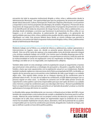 179 alcalde
encuentro de toda la respuesta institucional dirigida a niños, niñas y adolescentes desde la
Administración Municipal. Una oportunidad para que los programas de promoción pensados
desde Salud, Educación, Cultura, Participación, Protección, Deporte y Recreación, se encuentren
y respondan a unos mismos propósitos de abordaje y de sentidos. Programa 2. Prevención de las
situaciones de riesgo para los niños, niñas y adolescentes: El programa de prevención se centra
en la identificación de todas las situaciones de riesgo hacia los niños, niñas y adolescentes y su
abordaje desde estrategias y acciones que favorezcan la permanencia de ellos y ellas en sus
hogares y en el sistema educativo, la potenciación de capacidades y la generación de
oportunidades para que niños, niñas y adolescentes puedan decidir y optar por alternativas que
dignifiquen sus vidas. Este proceso deberá darse desde un mismo enfoque que permita la
articulación y encuentro de toda la respuesta institucional dirigida a niños, niñas y adolescentes
desde la Administración Municipal.
Acciones para la protección y restitución de derechos a niños, niñas y adolescentes
Mediante trabajo con la Policía y su unidad de infancia y adolescencia, realizar operaciones e
intervenciones en lugares, casas, etc. donde se presente graves denuncias de explotación
infantil. Esto con el fin, tanto de capturar a los responsables como de brindar atención integral
a las víctimas mediante trabajo con el ICBF y los centros que la Alcaldía disponga para tal fin.
También deben existir programas encaminados a una permanencia estricta y total por parte de
la institucionalidad en zonas de explotación como los inquilinatos de Niquitao y el sector de
Sandiego, ese debe ser un no negociable, cero explotaciones callejeras.
También debe existir en esta estrategia contra la explotación sexual un seguimiento a taxistas
que promuevan estas prácticas y estrategias de persuasión y disuasión a aquellos dueños de
hoteles y bares que sean aquiescentes con la explotación sexual en sus instalaciones. Realizar
también mediante vigilancia e intervenciones de la Policía acompañada del ICBF y la Alcaldía, un
registro de las personas que se encuentren como habitante de calle y que tengan a su cuidado
algún niño. Este registro debe constar de un chequeo riguroso de las condiciones para la
potestad sobre el niño. En caso de no hallarse las condiciones, el ICBF deberá proseguir con su
proceso regular en estos casos. La Alcaldía en convenio con el ICBF debe prestar servicio de
capacitación a estos padres o personas responsables para que sean aptos de tener a su cuidado
estos menores y exigir las condiciones para una vida digna del menor. Revisar la posibilidad de
hacer un seguimiento a estas personas, ponerlas en un“periodo de prueba”y evaluar su nivel de
aptitud para el encargo del menor en cuestión.
La Alcaldía debe apoyar decididamente con recursos e infraestructura la labor del ICBF, a la par
también de comprometer a esta institución de cumplir a cabalidad las funcionas para la cual fue
creada. Además de contar también con sus propios centros de atención y ayuda a los menores
rescatados de la calle. Estos centros deben ser segmentados según la condición de la cual el
menor fue rescatado: Explotación sexual y abuso, abandono, retiro de la potestad de sus padres
o responsables por no reunir las condiciones para tenerla, drogadicción, huida de su hogar, y las
que se definan cuando se trace dicha política pública.
 