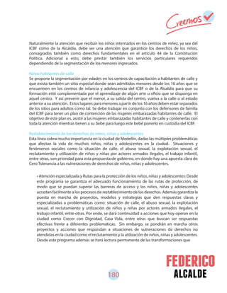 180 alcalde
Naturalmente la atención que reciban los niños internados en los centros de niñez, ya sea del
ICBF como de la Alcaldía, debe ser una atención que garantice los derechos de los niños,
consagrados también como derechos fundamentales en el artículo 44 de la Constitución
Política. Adicional a esto, debe prestar también los servicios particulares requeridos
dependiendo de la segmentación de los menores ingresados.
Niños habitantes de calle
Se propone la segmentación por edades en los centros de capacitación a habitantes de calle y
que exista también un sitio especial donde sean admitidos menores desde los 16 años que se
encuentren en los centros de infancia y adolescencia del ICBF o de la Alcaldía para que su
formación esté complementada por el aprendizaje de algún arte u oficio que se disponga en
aquel centro. Y así prevenir que el menor, a su salida del centro, vuelva a la calle o al estado
anterior a su atención. Estos lugares para menores a partir de los 16 años deben estar separados
de los sitios para adultos como tal. Se debe trabajar en conjunto con los defensores de familia
del ICBF para tener un plan de contención de las mujeres embarazadas habitantes de calle. El
objetivo de este plan es, asistir a las mujeres embarazadas habitantes de calle y contenerlas con
toda la atención mientras tienen a su bebé para luego este bebé ponerlo en custodia del ICBF.
Restablecimiento de los derechos de niños, niñas y adolescentes
Esta línea cobra mucha importancia en la ciudad de Medellín, dadas las múltiples problemáticas
que afectan la vida de muchos niños, niñas y adolescentes en la ciudad. Situaciones y
fenómenos sociales como la situación de calle, el abuso sexual, la explotación sexual, el
reclutamiento y utilización de niños y niñas por actores armados ilegales, el trabajo infantil,
entre otras, son prioridad para esta propuesta de gobierno, en donde hay una apuesta clara de
Cero Tolerancia a las vulneraciones de derechos de niños, niñas y adolescentes.
• Atención especializada y Rutas para la protección de los niños, niñas y adolescentes: Desde
este programa se garantiza el adecuado funcionamiento de las rutas de protección, de
modo que se puedan superar las barreras de acceso y los niños, niñas y adolescentes
accedan fácilmente a los procesos de restablecimiento de los derechos. Además garantiza la
puesta en marcha de proyectos, modelos y estrategias que den respuestas claras y
especializadas a problemáticas como: situación de calle, el abuso sexual, la explotación
sexual, el reclutamiento y utilización de niños y niñas por actores armados ilegales, el
trabajo infantil, entre otras. Por ende, se dará continuidad a acciones que hoy operan en la
ciudad como Crecer con Dignidad, Casa Vida, entre otras que buscan ser respuestas
efectivas frente a diferentes problemáticas. Sin embargo, se pondrán en marcha otros
proyectos y acciones que respondan a situaciones de vulneraciones de derechos no
atendidas en la ciudad como el reclutamiento y la utilización de niños, niñas y adolescentes.
Desde este programa además se hará lectura permanente de las transformaciones que
 