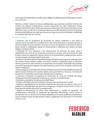 181 alcalde
Acciones estratégicas
viven algunas problemáticas sociales y que obligan a la Administración Municipal a innovar
en su accionar.
Además, se deben realizar los Censos poblacionales que permitan actualizar la lectura de
contexto de algunas problemáticas sociales (situaciones de calle, explotación sexual,
trabajo infantil, entre otras). Todos estos procesos deben darse de manera articulada con las
diferentes mesas y redes de la ciudad que tienen una amplia experiencia frente al abordaje
de estas problemáticas, de modo que el accionar tenga muchas más fortalezas, credibilidad
y se puedan optimizar los recursos.
• Continuar con los programas de formación en cultura ciudadana y civil sobre la
importancia de la protección y cuidado de la niñez. Amonestaciones y sanciones penales a
personas adultas que promuevan, incentiven acciones que generen la situación de calle, el
abuso sexual, la explotación sexual, el reclutamiento y utilización por actores armados
ilegales, el trabajo infantil.
• Campañas de Cero Tolerancia a las vulneraciones de derechos de niños, niñas y
adolescentes en contra de las situaciones y fenómenos sociales como la situación de calle,
el abuso sexual, la explotación sexual comercial, el reclutamiento y utilización por actores
armados ilegales, el trabajo infantil, entre otras.
• Analizar la idea del Programa Dignidad al Parque: fortaleciendo programas culturales (hora
del cuento, música, bazares, juegos, cine foros), artísticos y deportivos para la población
infantil y juvenil de cada comuna y corregimiento de la ciudad. Realizando dos jornadas
mensuales para generar espacios de esparcimiento y construcción de tejido y fomento de
valores ciudadanos.
• Evaluar proponer el programaVacaciones al Parque: para que la niñez y población joven de
toda la ciudad disfruten de espacios lúdicos de esparcimiento y fomento en formación
durante los tres periodos vacacionales del calendario académico.
• Continuar y fortalecer el programa de Prevención de niñez en situación de riesgo
“Pedagogía Vivencial”ampliando cobertura en comunas y corregimientos.
• Fortalecer y acompañar iniciativas como Red Papaz.
• Fortalecer las Redes artísticas en Música, Danza y artes escénicas en la ciudad.
• Explorar la posibilidad de un Semillero itinerante de formación de valores y ética en la
política “Yo y Mi Dignidad” que permita la integración intergeneracional entre la niñez, la
juventud y los adultos de barrios y corregimientos.
• Mejorar la alimentación de niños, niñas adolescentes y mujeres en gestación. (Se
complementa y desarrolla en propuesta de Seguridad Alimentaria). Luchar contra la
desnutrición con un ejercicio de corresponsabilidad con el sector académico, empresarial y
social corregir las tasas de desnutrición crónica y global que aún persisten en el territorio
urbano y rural.
 