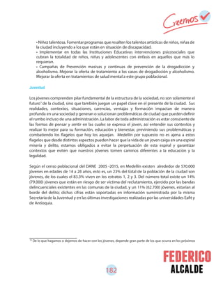 182 alcalde
75
De lo que hagamos o dejemos de hacer con los jóvenes, depende gran parte de los que ocurra en los próximos
Juventud
Los jóvenes comprenden pilar fundamental de la estructura de la sociedad, no son solamente el
futuro de la ciudad, sino que también juegan un papel clave en el presente de la ciudad. Sus
realidades, contextos, situaciones, carencias, ventajas y formación impactan de manera
profunda en una sociedad y generan o solucionan problemáticas de ciudad que pueden definir
el rumbo incluso de una administración. La labor de toda administración es estar consciente de
las formas de pensar y sentir en las cuales se expresa el joven, así entender sus contextos y
realizar lo mejor para su formación, educación y bienestar, previniendo sus problemáticas y
combatiendo los flagelos que hoy los aquejan. Medellín por supuesto no es ajena a estos
flagelos que desde distintos aspectos pueden hacer que la vida de un joven caiga en una espiral
miseria y delito, estamos obligados a evitar la perpetuación de esta espiral y garantizar
contextos que eviten que nuestros jóvenes tomen caminos diferentes a la educación y la
legalidad.
Según el censo poblacional del DANE 2005 -2015, en Medellín existen alrededor de 570.000
jóvenes en edades de 14 a 28 años, esto es, un 23% del total de la población de la ciudad son
jóvenes, de los cuales el 83.3% viven en los estratos 1, 2 y 3. Del número total existe un 14%
(79.000) jóvenes que están en riesgo de ser víctima del reclutamiento, ejercido por las bandas
delincuenciales existentes en las comunas de la ciudad, y un 11% (62.700) jóvenes, estarían al
borde del delito; dichas cifras están soportadas en información suministrada por la misma
Secretaria de la Juventud y en las últimas investigaciones realizadas por las universidades Eafit y
de Antioquia.
• Niñez talentosa. Fomentar programas que resalten los talentos artísticos de niños, niñas de
la ciudad incluyendo a los que están en situación de discapacidad.
• Implementar en todas las Instituciones Educativas intervenciones psicosociales que
cubran la totalidad de niños, niñas y adolescentes con énfasis en aquellos que más lo
requieran.
• Campañas de Prevención masivas y continuas de prevención de la drogadicción y
alcoholismo. Mejorar la oferta de tratamiento a los casos de drogadicción y alcoholismo.
Mejorar la oferta en tratamientos de salud mental a este grupo poblacional.
75
 