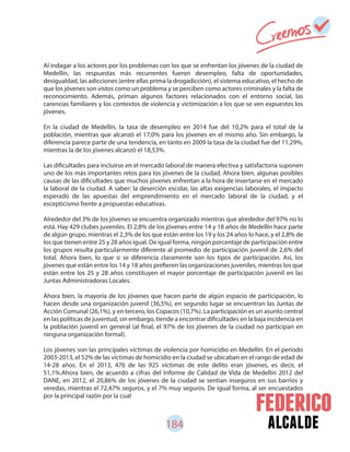 184 alcalde
Al indagar a los actores por los problemas con los que se enfrentan los jóvenes de la ciudad de
Medellín, las respuestas más recurrentes fueron desempleo, falta de oportunidades,
desigualdad, las adicciones (entre ellas prima la drogadicción), el sistema educativo, el hecho de
que los jóvenes son vistos como un problema y se perciben como actores criminales y la falta de
reconocimiento. Además, priman algunos factores relacionados con el entorno social, las
carencias familiares y los contextos de violencia y victimización a los que se ven expuestos los
jóvenes.
En la ciudad de Medellín, la tasa de desempleo en 2014 fue del 10,2% para el total de la
población, mientras que alcanzó el 17,0% para los jóvenes en el mismo año. Sin embargo, la
diferencia parece parte de una tendencia, en tanto en 2009 la tasa de la ciudad fue del 11,29%,
mientras la de los jóvenes alcanzó el 18,53%.
Las dificultades para incluirse en el mercado laboral de manera efectiva y satisfactoria suponen
uno de los más importantes retos para los jóvenes de la ciudad. Ahora bien, algunas posibles
causas de las dificultades que muchos jóvenes enfrentan a la hora de insertarse en el mercado
la laboral de la ciudad. A saber: la deserción escolar, las altas exigencias laborales, el impacto
esperado de las apuestas del emprendimiento en el mercado laboral de la ciudad, y el
escepticismo frente a propuestas educativas.
Alrededor del 3% de los jóvenes se encuentra organizado mientras que alrededor del 97% no lo
está. Hay 429 clubes juveniles. El 2,8% de los jóvenes entre 14 y 18 años de Medellín hace parte
de algún grupo, mientras el 2,3% de los que están entre los 19 y los 24 años lo hace, y el 2,8% de
los que tienen entre 25 y 28 años igual. De igual forma, ningún porcentaje de participación entre
los grupos resulta particularmente diferente al promedio de participación juvenil de 2,6% del
total. Ahora bien, lo que si se diferencia claramente son los tipos de participación. Así, los
jóvenes que están entre los 14 y 18 años prefieren las organizaciones juveniles, mientras los que
están entre los 25 y 28 años constituyen el mayor porcentaje de participación juvenil en las
Juntas Administradoras Locales.
Ahora bien, la mayoría de los jóvenes que hacen parte de algún espacio de participación, lo
hacen desde una organización juvenil (36,5%), en segundo lugar se encuentran las Juntas de
Acción Comunal (26,1%), y en tercero, los Copacos (10,7%). La participación es un asunto central
en las políticas de juventud, sin embargo, tiende a encontrar dificultades en la baja incidencia en
la población juvenil en general (al final, el 97% de los jóvenes de la ciudad no participan en
ninguna organización formal).
Los jóvenes son las principales víctimas de violencia por homicidio en Medellín. En el periodo
2003-2013, el 52% de las víctimas de homicidio en la ciudad se ubicaban en el rango de edad de
14-28 años. En el 2013, 476 de las 925 víctimas de este delito eran jóvenes, es decir, el
51,1%.Ahora bien, de acuerdo a cifras del Informe de Calidad de Vida de Medellín 2012 del
DANE, en 2012, el 20,86% de los jóvenes de la ciudad se sentían inseguros en sus barrios y
veredas, mientras el 72,47% seguros, y el 7% muy seguros. De igual forma, al ser encuestados
por la principal razón por la cual
 