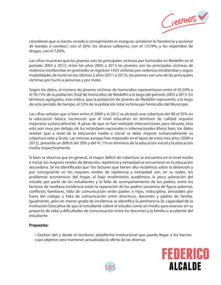 185 alcalde
consideran que su barrio, vereda o corregimiento es inseguro, señalaron la“existencia y accionar
de bandas o combos”, con el 26%; los atracos callejeros, con el 13.59%; y los expendios de
drogas, con el 7,69%.
Las cifras muestran que los jóvenes son las principales víctimas por homicidio en Medellín en el
periodo 2003 a 2013; entre los años 2005 a 2013 las jóvenes son las principales víctimas de
violencia intrafamiliar en promedio se registran 1435 víctimas por violencia intrafamiliar y según
modalidades de hurto en los últimos 3 años (2011 a 2013), los jóvenes son uno de las principales
víctimas por hurto a personas y por moto.
Según los datos, el número de jóvenes víctimas de homicidios representaron entre el 43,59% y
el 59,15% de la población Total de homicidios de Medellín a lo largo del periodo 2003 a 2013. En
términos agregados, esto indica, que la población de jóvenes de Medellín representó, a lo largo
de este periodo de tiempo, el 53% de la población total victima por homicidio del Municipio
Las cifras señalan que si bien entre el 2009 y el 2012 se alcanzó una cobertura del 90 al 93% en
la educación básica, reconocen que el nivel educativo en términos de calidad requiere
mejorarse sustancialmente. A pesar de que se han realizado intervenciones para elevarla, ésta
está aún muy por debajo de los estándares nacionales e internacionales.Ahora bien, los datos
revelan que a nivel de la educación media e inicial se debe mejorar sustancialmente su
cobertura neta y bruta. Las mismas aunque han mejorado en el lapso de estos tres años (2009 a
2012), presenta un déficit del 20% y del 41,1% en términos de la educación inicial y la educación
media respectivamente.
Si bien se observa que en general, el mayor déficit de cobertura se encuentra en el nivel medio
e inicial, los mayores niveles de deserción, repitencia y extraedad se encuentran en la educación
secundaria. Se ha identificado que “los factores que tienen alta incidencia sobre la deserción y
por consiguiente en los mayores niveles de repitencia y extraedad son, en su orden, los
problemas económicos del hogar, el bajo rendimiento académico, la poca valoración del
estudio por parte de los estudiantes y la falta de acompañamiento de los padres; entre los
factores de mediana incidencia están la separación de los padres (ausencia de figura paterna),
conflictos familiares, falta de comunicación entre padres e hijos, indisciplina, amistades por
fuera del colegio y falta de comunicación entre directivos, docentes y padres de familia.
Igualmente, pero en menor grado de incidencia se identifica la pertinencia (la capacidad de la
Institución Educativa de que el estudiante valoré el estudio como un medio para avanzar en su
proyecto de vida) y dificultades de comunicación entre los docentes y la familia o acudiente del
estudiante.
Propuestas:
• Gestión del y desde el territorio: plataforma institucional que pueda llegar a los barrios
cuyo objetivo será mantener actualizada la oferta de las diversas
 