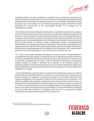 186 alcalde
76
A esta propuesta se hizo referencia ya en el eje de Educación.
entidades (públicas, privadas, académicas y sociales) en torno al tema de juventud. En esta
labor se incluirán a los jóvenes de los mismos territorios acompañados por profesionales de
la administración municipal. Este trabajo permitirá a su vez mantener actualizado el mapa
de actores que se encuentran en sus territorios (ecosistema juvenil), determinará nuevas
propuestas de intervención en las comunidades basadas en el dialogo con las
organizaciones sociales.
• Se fortalecerán las Escuelas Populares del deporte y se ampliará o diversificará su objeto o
alcance incluyendo temas como arte y cultura y de acuerdo a las realidades propias de cada
territorio, esto encaminado a la utilización del tiempo libre de los y las jóvenes basados en
los deseos, conocimientos y proyectos delos jóvenes de los diversos territorios, las escuelas
populares serán constituidas basadas en la información de necesidad y deseo de cada uno
de los sectores donde se ubicaran y darán cumplimiento técnico y acompañamiento
administrativo a las escuelas que podrán ser propuestas, direccionadas y ejecutadas por las
organizaciones con experiencia en el sector, permitiendo potenciar el trabajo comunitario y
fortaleciendo las organizaciones de la sociedad civil, esto esperando abrir espacio para la
generación de nuevas propuestas en torno al arte como una opción de vida.
• En cuanto a las escuelas populares del deporte, se buscará incluir el componente de la
competitividad, esto para apoyar a los deportistas de la ciudad que tienen alto rendimiento
y nivel de competitividad a nivel local, regional, nacional o internacional, de manera que sea
el municipio un patrocinador de estos y subir la cantidad de deportistas, esto permitirá
también cambiar el modelo o referente de los jóvenes en los territorios donde los
deportistas habitan. Las EPD tendrán entonces una nueva división de deporte y deportistas
de alto rendimiento y competitividad además de tomar protagonismo e eventos deportivos
realizados en la ciudad.
• Ciclos Propedéuticos y jornada única : se potenciara la jornada única como una directriz
permitiendo el mantenimiento de los y las jóvenes en los espacios de los colegios, esto se
hará de acuerdo a la regulación nacional pero también con contenidos educativos bajo
modelos pedagógicos que permitan el disfrute de esta estancia para los jóvenes, en lo
referente a políticas del municipio se propenderá por temas de interés de los jóvenes y se
promoverá los ciclos propedéuticos desde el colegio. Los y las jóvenes podrán en grados 10
y 11 hacer un ciclo educativo de una carrera profesional, técnica o tecnología, esto haciendo
alianzas con instituciones de Educación para el Trabajo y el Desarrollo Humano certificados
por el municipio, esto basado en un programa que inicie por un programa de actitud
vocacional y acompañamiento integral para los y las jóvenes.
76
 