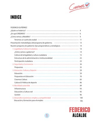1 alcalde
4
6
9
11
13
14
14
14
15
23
23
26
35
59
59
70
83
86
89
93
95
96
100
106
FEDERICO GUTIÉRREZ
¿Quién es Federico?
¿En qué CREEMOS?
¿Cómo vemos a Medellín?
Tenemos un sueño de ciudad
Presentación metodológica del programa de gobierno.
Nuestro programa de gobierno: Ejes programáticos y estratégicos
1. Legalidad y Cultura Ciudadana
¿Cómo vamos a gobernar?
Cultura de la legalidad y cultura ciudadana
Estructura de la administración e institucionalidad
Participación ciudadana
2. Seguridad y Convivencia
Propuestas
3. Educación, Cultura y Deporte
Educación
Propuestas en Educación
Creemos Cultura
Cultura D: Política de deporte
4. Movilidad sostenible
Infraestructura
Educación y Cultura vial
Gestión
5. Desarrollo económico: empleo y competitividad
Educación y formación para el empleo
indice
 