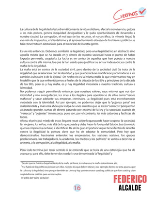 16 alcalde
La cultura de la ilegalidad afecta dramáticamente la vida cotidiana, afecta la convivencia, golpea
a los más pobres, genera inequidad, desigualdad y le quita oportunidades de desarrollo a
nuestra ciudad. La corrupción, el mal uso de los recursos, el narcotráfico, la minería ilegal, la
evasión de impuestos, el clientelismo y el aprovechamiento abusivo de los bienes públicos se
han convertido en obstáculos para el bienestar de nuestra gente.
Es un reto entonces. Debemos combatir la ilegalidad, pero una ilegalidad no en abstracto sino
aquella misma que se ha creado en y dentro de nuestra sociedad hasta el punto de haber
logrado permearla, cooptarla. La lucha es en contra de aquellos que han puesto a nuestra
cultura contra ella misma, los que la han usado para justificar su actuar indeseado; es contra la
mafia de la ilegalidad.
La mafia está en contra de la sociedad civil, pero dentro de la sociedad civil. Se trata de la
ilegalidad que se relaciona con la identidad y que puede incluso modificarse y acomodarse a los
cambios culturales o de la época. De hecho no es la misma mafia la que enfrentamos hoy en
Medellín que la que enfrentábamos a finales de la década de los 80’s y principios de la década
de los 90’s, pero es y hay mafia, es y hay ilegalidad vinculada a nuestra tradición, cultura e
identidad.
No podemos seguir permitiendo entonces que nuestros valores, esos mismos que nos dan
identidad y nos enorgullecen, les sirva a los ilegales para apoderarse de ellos como “versos
mafiosos” y sacar adelante sus empresas criminales. La ilegalidad pues está estrechamente
vinculada con la identidad. Así por ejemplo, no podemos dejar que la “pujanza paisa” sea
malentendida y mal-vista ahora por culpa de unos cuantos que se creen“verracos”porque han
alcanzado grandes sumas de dinero pasando por encima de la ley y la sociedad; cuando de
“verracos” y “pujantes” tienen poco, pues son, por el contrario, los más cobardes y facilistas de
todos.
Ahora, el principal miedo de estos ilegales recae sobre lo que puede hacer u opinar la sociedad,
las mujeres, los niños; más allá de lo que puede y debe hacer la fuerza del Estado. Les da miedo
que los empiecen a señalar, a identificar. De ahí la gran importancia que tiene dentro de la lucha
contra la ilegalidad la postura clave que ha de adoptar la comunidad. Pero hay que
demostrárselos, hacérselos entender: los empresarios, los sectores sociales, los grupos
poblacionales, los trabajadores, la academia, los medios y los políticos le vamos a decir no, al
unísono, a la corrupción, a la ilegalidad, a la mafia.
Pero todo termina por tener sentido si se entiende que se trata de una estrategia que ha de
avanzar y, para ello, debe tener dos ruedas : una denominada la“legalidad”y
6
De ahí que se hable o haya hablado de la mafia siciliana, la mafia rusa, la mafia colombiana, etc.
Y se habla de los politicos porque son ellos, no solo los que deben liderar y dar ejemplo dentro de esta apuesta por
la cultura y la legalidad, sino porque también es cierto y hay que reconocer que hay politicos que han usado y usan
su plataforma política para ser corruptos.
Al estilo del“carro siciliano”.
7
8
6
7
8
 