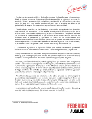 187 alcalde
77
También las privadas y las institucionales.
• Empleo: se promoverán políticas de implementación de la política de primer empleo
donde se busque permitir el desempeño laboral pero también se promueva la formación
académica de los y las jóvenes de la ciudad, esto para permitir su calificación no solo como
mano de obra sino que puedan profesionalizarse, que su empleo les potencie las
posibilidades de acceder de manera directa y autónoma a la universidad.
• Organizaciones juveniles: se fortalecerán y promoverán las organizaciones juveniles,
especialmente las alternativas , como aliados estratégicos de la administración en el
territorio direccionando a estas programas y proyectos que se alinean a sus potencialidades
y a su quehacer y permitiendo así la ejecución de estas actividades con recursos del
municipio bajo la proyección y ejecución por parte de las organizaciones con
acompañamiento administrativo del municipio. En aras de generar el fortalecimiento de las
mismas se promoverá e incentivará la generación de nuevas organizaciones, además de ello
se promoverá política de generación de alianzas entre ellas y la administración.
• La semana de la juventud se organizará con los y las jóvenes de la ciudad que tienen
procesos históricos pero también se dará cabida a nuevas organizaciones y expresiones.
• Para quienes han estado vinculados de alguna manera en el conflicto sin haber cometido
delitos y que no tengan procesos penales se generan espacios de inserción laboral,
académica y social permitiendo desarrollar los intereses y actividades del joven.
• Inclusión juvenil: se determinaran políticas y programas que permitan a los y las jóvenes
acceder a temas como vivienda propia, beneficios para la movilidad, emprendimiento social
y universitario y generación de empresas en los diferentes campos, en la ruralidad se le
permita acceso a programas de tierra, esto sin requisitos de ser padres de familia, cabezas
de hogar o víctimas del conflicto, que este basado en su capacidad económica y puedan
aprovechar sus primeros empleos para adquirir bienes.
• Amueblamientos juveniles: se priorizara en las obras creadas por el municipio la
generación de espacios públicos que permitan recreación para jóvenes pensado desde sus
deseos y quehaceres y no desde deseos del municipio. Estos pueden ser tales como
Skatepark, parques para bicicletas, espacios para el encuentro académico, espacios para la
reunión de sus organizaciones, gimnasios al aire libre, entre otros.
• Jóvenes actores del conflicto: Se tendrán dos líneas: primero, los menores de edad, y
segundo, los jóvenes pospenados. Menores de edad: por su condición
77
 