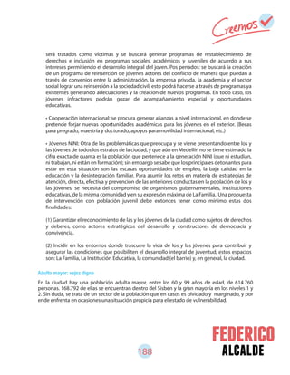 188 alcalde
Adulto mayor: vejez digna
En la ciudad hay una población adulta mayor, entre los 60 y 99 años de edad, de 614.760
personas. 168.792 de ellas se encuentran dentro del Sisben y la gran mayoría en los niveles 1 y
2. Sin duda, se trata de un sector de la población que en casos es olvidado y marginado, y por
ende enfrenta en ocasiones una situación propicia para el estado de vulnerabilidad.
será tratados como víctimas y se buscará generar programas de restablecimiento de
derechos e inclusión en programas sociales, académicos y juveniles de acuerdo a sus
intereses permitiendo el desarrollo integral del joven. Pos penados: se buscará la creación
de un programa de reinserción de jóvenes actores del conflicto de manera que puedan a
través de convenios entre la administración, la empresa privada, la academia y el sector
social lograr una reinserción a la sociedad civil, esto podrá hacerse a través de programas ya
existentes generando adecuaciones y la creación de nuevos programas. En todo caso, los
jóvenes infractores podrán gozar de acompañamiento especial y oportunidades
educativas.
• Cooperación internacional: se procura generar alianzas a nivel internacional, en donde se
pretende forjar nuevas oportunidades académicas para los jóvenes en el exterior. (Becas
para pregrado, maestría y doctorado, apoyos para movilidad internacional, etc.)
• Jóvenes NINI: Otra de las problemáticas que preocupa y se viene presentando entre los y
las jóvenes de todos los estratos de la ciudad, y que aún en Medellín no se tiene estimado la
cifra exacta de cuanta es la población que pertenece a la generación NINI (que ni estudian,
ni trabajan, ni están en formación); sin embargo se sabe que los principales detonantes para
estar en esta situación son las escasas oportunidades de empleo, la baja calidad en la
educación y la desintegración familiar. Para asumir los retos en materia de estrategias de
atención, directa, efectiva y prevención de las anteriores conductas en la población de los y
las jóvenes, se necesita del compromiso de organismos gubernamentales, instituciones
educativas, de la misma comunidad y en su expresión máxima de La Familia. Una propuesta
de intervención con población juvenil debe entonces tener como mínimo estas dos
finalidades:
(1) Garantizar el reconocimiento de las y los jóvenes de la ciudad como sujetos de derechos
y deberes, como actores estratégicos del desarrollo y constructores de democracia y
convivencia.
(2) Incidir en los entornos donde trascurre la vida de los y las jóvenes para contribuir y
asegurar las condiciones que posibiliten el desarrollo integral de juventud, estos espacios
son: La Familia, La Institución Educativa, la comunidad (el barrio) y, en general, la ciudad.
 