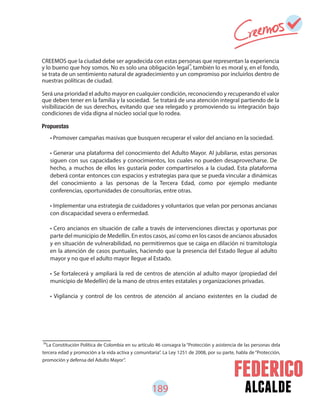 189 alcalde
78
La Constitución Política de Colombia en su artículo 46 consagra la “Protección y asistencia de las personas dela
tercera edad y promoción a la vida activa y comunitaria”. La Ley 1251 de 2008, por su parte, habla de “Protección,
promoción y defensa del Adulto Mayor”.
CREEMOS que la ciudad debe ser agradecida con estas personas que representan la experiencia
y lo bueno que hoy somos. No es solo una obligación legal , también lo es moral y, en el fondo,
se trata de un sentimiento natural de agradecimiento y un compromiso por incluirlos dentro de
nuestras políticas de ciudad.
Será una prioridad el adulto mayor en cualquier condición, reconociendo y recuperando el valor
que deben tener en la familia y la sociedad. Se tratará de una atención integral partiendo de la
visibilización de sus derechos, evitando que sea relegado y promoviendo su integración bajo
condiciones de vida digna al núcleo social que lo rodea.
Propuestas
• Promover campañas masivas que busquen recuperar el valor del anciano en la sociedad.
• Generar una plataforma del conocimiento del Adulto Mayor. Al jubilarse, estas personas
siguen con sus capacidades y conocimientos, los cuales no pueden desaprovecharse. De
hecho, a muchos de ellos les gustaría poder compartírselos a la ciudad. Esta plataforma
deberá contar entonces con espacios y estrategias para que se pueda vincular a dinámicas
del conocimiento a las personas de la Tercera Edad, como por ejemplo mediante
conferencias, oportunidades de consultorías, entre otras.
• Implementar una estrategia de cuidadores y voluntarios que velan por personas ancianas
con discapacidad severa o enfermedad.
• Cero ancianos en situación de calle a través de intervenciones directas y oportunas por
parte del municipio de Medellín. En estos casos, así como en los casos de ancianos abusados
y en situación de vulnerabilidad, no permitiremos que se caiga en dilación ni tramitología
en la atención de casos puntuales, haciendo que la presencia del Estado llegue al adulto
mayor y no que el adulto mayor llegue al Estado.
• Se fortalecerá y ampliará la red de centros de atención al adulto mayor (propiedad del
municipio de Medellín) de la mano de otros entes estatales y organizaciones privadas.
• Vigilancia y control de los centros de atención al anciano existentes en la ciudad de
78
 