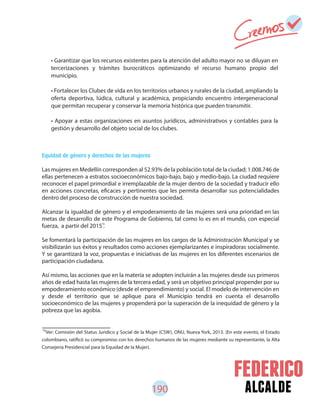190 alcalde
79
Ver: Comisión del Status Jurídico y Social de la Mujer (CSW), ONU, Nueva York, 2013. (En este evento, el Estado
colombiano, ratificó su compromiso con los derechos humanos de las mujeres mediante su representante, la Alta
Consejería Presidencial para la Equidad de la Mujer).
Equidad de género y derechos de las mujeres
Las mujeres en Medellín corresponden al 52.93% de la población total de la ciudad; 1.008.746 de
ellas pertenecen a estratos socioeconómicos bajo-bajo, bajo y medio-bajo. La ciudad requiere
reconocer el papel primordial e irremplazable de la mujer dentro de la sociedad y traducir ello
en acciones concretas, eficaces y pertinentes que les permita desarrollar sus potencialidades
dentro del proceso de construcción de nuestra sociedad.
Alcanzar la igualdad de género y el empoderamiento de las mujeres será una prioridad en las
metas de desarrollo de este Programa de Gobierno, tal como lo es en el mundo, con especial
fuerza, a partir del 2015 .
Se fomentará la participación de las mujeres en los cargos de la Administración Municipal y se
visibilizarán sus éxitos y resultados como acciones ejemplarizantes e inspiradoras socialmente.
Y se garantizará la voz, propuestas e iniciativas de las mujeres en los diferentes escenarios de
participación ciudadana.
Así mismo, las acciones que en la materia se adopten incluirán a las mujeres desde sus primeros
años de edad hasta las mujeres de la tercera edad, y será un objetivo principal propender por su
empoderamiento económico (desde el emprendimiento) y social. El modelo de intervención en
y desde el territorio que se aplique para el Municipio tendrá en cuenta el desarrollo
socioeconómico de las mujeres y propenderá por la superación de la inequidad de género y la
pobreza que las agobia.
• Garantizar que los recursos existentes para la atención del adulto mayor no se diluyan en
tercerizaciones y trámites burocráticos optimizando el recurso humano propio del
municipio.
• Fortalecer los Clubes de vida en los territorios urbanos y rurales de la ciudad, ampliando la
oferta deportiva, lúdica, cultural y académica, propiciando encuentro intergeneracional
que permitan recuperar y conservar la memoria histórica que pueden transmitir.
• Apoyar a estas organizaciones en asuntos jurídicos, administrativos y contables para la
gestión y desarrollo del objeto social de los clubes.
79
 