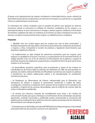 191 alcalde
El apoyo a las organizaciones de mujeres considerará su diversidad (étnica, etaria, cultural, de
diversidad sexual y demás condiciones) y se centrará en el respeto a su autonomía, su capacidad
crítica y su potencial para construir paz.
Se estimulará una cultura ciudadana para la equidad de género que apoyará los diversos
escenarios, donde se promueva la civilidad, los derechos ciudadanos de las mujeres y su
participación plena, la sana convivencia en el hogar y demás espacios cotidianos, la formación
de hombres cuidadores de vida y no violentos, la recreación, la cultura, el deporte, las artes y las
ciencias, con pleno reconocimiento de las mujeres, su calidad humana y ciudadana.
Propuestas
• Medellín será una ciudad segura para las mujeres por esto le dará continuidad y
fortalecerá programas de seguridad y convivencia para prevenir las violaciones de derechos
a mujeres y niñas, incluyendo la revisión de prácticas y legislación discriminatoria que
perpetúe y legitime la violencia.
• Se implementará un plan integral de autonomía económica para las mujeres, para
asegurar su igualdad en el acceso a recursos y su participación en la economía formal y el
trabajo decente. Esto con el fin de disminuir la feminización de la pobreza y superar la
profunda situación de explotación, pauperización y empobrecimiento de gran parte de las
mujeres en el municipio.
• Se desarrollarán proyectos específicos para la protección y apoyo de las mujeres en
mendicidad, las de tercera edad en pobreza, las habitantes de calle, las post-penadas en
pobreza, las madres cabeza de familia con dificultades económicas, las mujeres en pobreza
y prostitución, las madres adolescentes pobres y las discapacitadas en condiciones
económicas precarias.
• Se fortalecerá un Observatorio de Género, indispensable para la Planeación con
Perspectiva de Género y asegurar la permanente recolección y análisis de datos,
investigación, monitoreo y evaluación de la situación de las mujeres en el municipio y los
resultados e impacto de las acciones desarrolladas, para la rendición de cuentas sobe las
metas e indicadores establecidas.
• Se iniciará una intensiva campaña de sensibilización para instar a los medios de
comunicación locales para que contribuyan a la eliminación de los estereotipos de género
patriarcales, evitando comerciales y publicidad sexista, promoviendo la consciencia del
público para la erradicación de la violencia contra las mujeres y la producción de material no
discriminatorio con enfoque de género.
• Se fortalecerá en la Red Pública de Salud METROSALUD el enfoque de género. Esta entidad
presentará informes de situación y avances en la salud de las
 