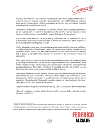 192 alcalde
80
Todas las demás Secretarías serán corresponsables del logro de igualdad de género en el Municipio, para ello
recibirán capacitación sobre“Presupuestos Sensibles al Género”para que destinen todas, en su Plan de Compras, los
recursos necesarios para implementar la equidad de género desde su ámbito de acción.años en la ciudad.
mujeres, incrementando sus acciones en prevención de riesgos, especialmente el de la
violencia contra las mujeres. Se tendrá especial atención a las problemáticas de embarazo
adolescente, intervenciones estéticas innecesarias y/o lesivas para las mujeres, violencias
sexuales y niñas en explotación sexual.
• Se concluirá, desarrollará y fortalecerá el Centro de Atención a las Mujeres (anterior Clínica
de las Mujeres) con sus objetivos dirigidos hacia los derechos de las mujeres en salud
integral, considerando las especificidades propias de la salud de las mujeres.
• Se mantendrá la Secretaría de las Mujeres y se le dotará de las herramientas para el
cumplimiento de su misión institucional en la promoción de derechos de las mujeres y la
transversalización del enfoque de género .
• Se fortalecerá la instancia de comunicación y concertación de la Secretaría de las Mujeres
con el Movimiento Social de Mujeres, a través del Consultivo de mujeres, considerado en la
respectiva Política Pública, con el fin de fortalecer los lazos de confianza de las ciudadanas
con el Estado y por sobre todo, respetar sus expresiones de movilización social y de
autonomía.
• Para lograr la desconcentración del Estado en pro del fortalecimiento de la gobernabilidad
y la participación ciudadana, se fortalecerá y ampliará la creación y sostenimiento de los
Centros de Equidad para las mujeres y casas de la mujer en las comunas y corregimientos,
aunados al proyecto de Gestoras y Gestores de Igualdad, con el fin de construir veredas,
barrios y territorios de convivencia y equidad social y de género.
• Se continuarán proyectos que han sido exitosos para evitar la deserción escolar femenina
como la Escuela Busca (Encuentra) a la mujer adulta. Además, se aumentará la calidad
educativa que tienen que ver con el cumplimiento de los indicadores de género para la
educación y la coeducación. Se pondrá especial énfasis en la capacitación de docentes y
directivas docentes, para la equidad de género.
• Se priorizará a las mujeres de estratos sociales 1 y 2 para la adquisición de vivienda digna.
• Cumplir y fortalecer la política pública de prevención y atención de las violencias sexuales
(Acuerdo 20 de 2011).
80
 