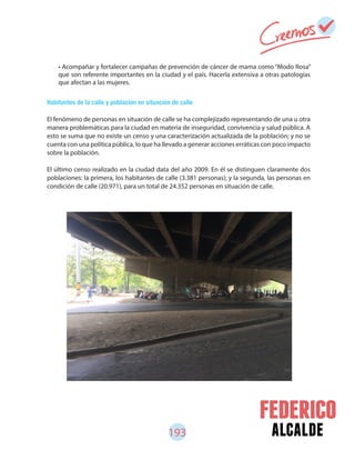 193 alcalde
Habitantes de la calle y población en situación de calle
El fenómeno de personas en situación de calle se ha complejizado representando de una u otra
manera problemáticas para la ciudad en materia de inseguridad, convivencia y salud pública. A
esto se suma que no existe un censo y una caracterización actualizada de la población; y no se
cuenta con una política pública, lo que ha llevado a generar acciones erráticas con poco impacto
sobre la población.
El último censo realizado en la ciudad data del año 2009. En él se distinguen claramente dos
poblaciones: la primera, los habitantes de calle (3.381 personas); y la segunda, las personas en
condición de calle (20.971), para un total de 24.352 personas en situación de calle.
• Acompañar y fortalecer campañas de prevención de cáncer de mama como “Modo Rosa”
que son referente importantes en la ciudad y el país. Hacerla extensiva a otras patologías
que afectan a las mujeres.
 