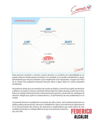 194 alcalde
Estas personas necesitan y merecen nuestra atención, su condición de vulnerabilidad ya no
puede continuar siendo esquiva al estado y a la sociedad, no es posible invisibilizarlos y seguir
demandando que otros los atiendan o que simplemente sean “expulsados” a lugares por fuera
de la ciudad. Esta población demanda atención eficaz y digna; debe ser nuestro propósito
brindárselas.
No podemos olvidar que son miembros de nuestra sociedad, y como tal son sujetos de derechos
y deberes. Se requiere entonces, partiendo del principio de respeto de parte y parte por el otro,
liderar un trabajo interinstitucional e intersectorial para generar y desarrollar las estrategias de
atención integral que supere el asistencialismo y la permanencia de esta problemática en la
ciudad.
Se pretende disminuir la población en situación de calle a través de la implementación de una
política pública de prevención, atención y rehabilitación. Ahora, esta intervención debe basarse
en el reconocimiento del universo de situaciones y problemáticas que existe detrás de esta
realidad y pretender un enfoque diferencial que trascienda de la atención
por ciclo vital.
 