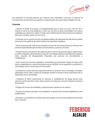 195 alcalde
No solamente es rescatar personas por mejorar unos indicadores, sino que se requiere de
intervenciones estructurales que apunten a la generación de nuevas oportunidades de vida.
Propuestas
• Solicitar al DANE de acuerdo a la obligatoriedad que le asiste en la Ley 1641 de 2013,
levante el censo de esta población y tener así una línea de base actualizada a las nuevas
realidades que afronta la ciudad. En todo caso la Administración Municipal ha de colaborar
para que la ciudad cuente con ese censo.
• Continuar con la construcción de una política pública de habitantes de calle para la ciudad,
transversal a las políticas de salud mental y de seguridad ciudadana.
• Hacer un proceso de triaje en los territorios a través de una red que funcione 24 horas con
personal especializado para brindar servicios básicos, asesoría y remisión.
• Fortalecimiento y ampliación de cobertura de los centros de atención básica, alojamientos
y centros integrales, garantizando la atención con enfoque diferencial (Poblacional, género,
etnia, situación de discapacidad). Propender por procesos de resocialización y
rehabilitación.
• Crear centros de consumo regulado y normatizado que permitirán mitigar los efectos del
abuso y dependencia a sustancias psicoactivas y/o alcohol, con la regulación y sustitución a
otras drogas menos nocivas para el consumidor.
• Centraremos nuestra atención especialmente en los jóvenes“ninis”(ni trabaja, ni estudia),
alejándolos de las calles a través de estrategias donde se sientan actores importantes de su
desarrollo y de su comunidad.
• Fortalecer la oferta institucional en atención y rehabilitación de droga dicción para
personas particularmente niños, niñas y jóvenes en etapa de consumo inicial de sustancias
psicoactivas.
• Trabajar de la mano de entidades y organizaciones expertas en la materia.
• Vincular a la empresa privada y a la ciudadanía un ejercicio de corresponsabilidad con esta
problemática.
• Fortalecer y acompañar las instituciones que trabajan en pro de esta población buscando
fines comunes.
 