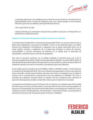 196 alcalde
Población en situación de discapacidad: Inclusión y autonomía con dignidad
La inclusión para la población en situación de discapacidad (PcD) es un proceso sobre el cual se
debe seguir trabajando y avanzando en Medellín. Si bien se han obtenido logros, aún faltan
procesos de integración, normalización y regulación que se deben desarrollar junto con el
sector público, privado y académico de la ciudad para fortalecer la oferta de servicios,
oportunidades y acciones afirmativas de derechos en la ciudad, para el desarrollo de
capacidades y autonomía para la vida de esta población.
Para esto es necesario continuar con el trabajo realizado al momento para que se de la
interseccionalidad de la Política Pública de Discapacidad de Medellín, Acuerdo 086 de 2009 y la
operatividad del plan Municipal de Discapacidad, con otras políticas y planes de desarrollo en la
ciudad de acuerdo a los marcos normativos y de derechos para esta población.
Es de resaltar que de acuerdo al censo de DANE en 2005, en Medellín existen 117.823 personas
en situación de discapacidad (PcD). Pese a los esfuerzos presupuestales y técnicos por parte de
entes nacionales y locales para actualizar este dato, aún existe un subregistro que no refleja el
número real ni caracterización socioeconómica de esta población en Medellín. Por esto se
considera que debemos empezar desde un registro real de la población para continuar la
ejecución de propuestas actuales y emprender nuevas que se requieren en la ciudad.
La propuesta está dirigida a que las PcD gocen de sus derechos en cualquier lugar de la ciudad
de manera que el acceso a la información y a servicios estén lo más cerca como sea posible a la
persona con discapacidad. Pero detrás de ello debe haber una estrategia por medio de la cual, y
mediante acciones interdisciplinarias, intersectoriales e interinstitucionales, se promocionen y
dinamicen los procesos de articulación para la inclusión en Medellín.
• Campañas educativas a la ciudadanía para el desestimulo de“limosna” y el estímulo de la
responsabilidad social a través de programas que, aun cuando tengan la misma buena
intención, gocen de una debida y previa planificación técnica.
• Ni un solo niño en la calle.
• Espacios donde, por voluntad de estas personas, puedan ir para por un tiempo tener un
tratamiento y reciban formación.
 