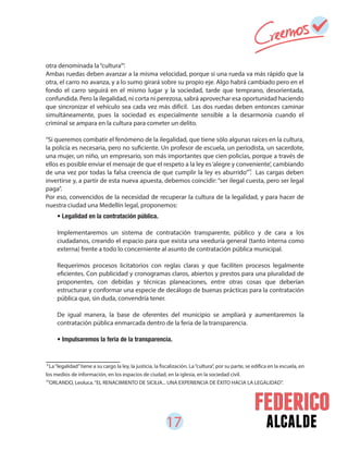 17 alcalde
otra denominada la“cultura”.
Ambas ruedas deben avanzar a la misma velocidad, porque si una rueda va más rápido que la
otra, el carro no avanza, y a lo sumo girará sobre su propio eje. Algo habrá cambiado pero en el
fondo el carro seguirá en el mismo lugar y la sociedad, tarde que temprano, desorientada,
confundida. Pero la ilegalidad, ni corta ni perezosa, sabrá aprovechar esa oportunidad haciendo
que sincronizar el vehículo sea cada vez más difícil. Las dos ruedas deben entonces caminar
simultáneamente, pues la sociedad es especialmente sensible a la desarmonía cuando el
criminal se ampara en la cultura para cometer un delito.
“Si queremos combatir el fenómeno de la ilegalidad, que tiene sólo algunas raíces en la cultura,
la policía es necesaria, pero no suficiente. Un profesor de escuela, un periodista, un sacerdote,
una mujer, un niño, un empresario, son más importantes que cien policías, porque a través de
ellos es posible enviar el mensaje de que el respeto a la ley es‘alegre y conveniente’, cambiando
de una vez por todas la falsa creencia de que cumplir la ley es aburrido” . Las cargas deben
invertirse y, a partir de esta nueva apuesta, debemos coincidir: “ser ilegal cuesta, pero ser legal
paga”.
Por eso, convencidos de la necesidad de recuperar la cultura de la legalidad, y para hacer de
nuestra ciudad una Medellín legal, proponemos:
• Legalidad en la contratación pública.
Implementaremos un sistema de contratación transparente, público y de cara a los
ciudadanos, creando el espacio para que exista una veeduría general (tanto interna como
externa) frente a todo lo concerniente al asunto de contratación pública municipal.
Requerimos procesos licitatorios con reglas claras y que faciliten procesos legalmente
eficientes. Con publicidad y cronogramas claros, abiertos y prestos para una pluralidad de
proponentes, con debidas y técnicas planeaciones, entre otras cosas que deberían
estructurar y conformar una especie de decálogo de buenas prácticas para la contratación
pública que, sin duda, convendría tener.
De igual manera, la base de oferentes del municipio se ampliará y aumentaremos la
contratación pública enmarcada dentro de la feria de la transparencia.
• Impulsaremos la feria de la transparencia.
9
La“legalidad”tiene a su cargo la ley, la justicia, la fiscalización. La“cultura”, por su parte, se edifica en la escuela, en
los medios de información, en los espacios de ciudad, en la iglesia, en la sociedad civil.
ORLANDO, Leoluca.“EL RENACIMIENTO DE SICILIA... UNA EXPERIENCIA DE ÉXITO HACIA LA LEGALIDAD”.10
9
10
 