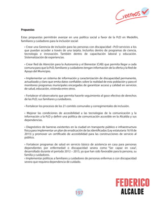 197 alcalde
Propuestas
Estas propuestas permitirán avanzar en una política social a favor de la PcD en Medellín,
familiares y cuidadores para la inclusión social:
• Crear una Gerencia de inclusión para las personas con discapacidad –PcD-servicios a los
que puedan acceder a través de una tarjeta. Incluirlos dentro de programas de ciencia,
tecnología e innovación. También dentro de capacitación laboral y educación.
Sistematización de experiencias.
• Crear Red de Atención para la Autonomía y el Bienestar (CAB) que permita llegar a cada
comuna para que la PcD, familiares y cuidadores tengan información de la oferta y la Red de
Apoyo del Municipio.
• Implementar un sistema de información y caracterización de discapacidad permanente,
actualizado y claro que emita datos confiables sobre la realidad de esta población y para el
monitoreo programas municipales encargadas de garantizar acceso y calidad en servicios
de salud, educación, vivienda entre otros.
• Fortalecer el observatorio que permita hacerle seguimiento al goce efectivo de derechos
de las PcD, sus familiares y cuidadores.
• Fortalecer los procesos de los 21 comités comunales y corregimentales de inclusión.
• Mejorar las condiciones de accesibilidad a las tecnologías de la comunicación y la
información a la PcD y definir una política de comunicación accesible en la Alcaldía y sus
dependencias.
• Diagnóstico de barreras existentes en la ciudad en transporte público e infraestructura
física para implementar un plan de erradicación de las identificadas (Ley estatutaria 1618 de
2013) y promover un certificado de accesibilidad para las construcciones de servicio al
público.
• Fortalecer programas de salud en servicio básico de asistencia en casa para personas
dependientes por enfermedad o discapacidad severa como “Ser capaz en casa”,
desarrollado durante el período 2012 – 2015, ya que han sido favorable para la persona, su
familia y cuidadores.
• Implementar políticas a familiares y cuidadores de personas enfermas o con discapacidad
severa que requiera dependencia de cuidado.
 
