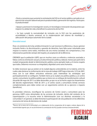 198 alcalde
81
Buscar, de la mano de la comunidad y en colaboración de los congresistas de la region, evaluar alguna de la
noramtividad vigente que, en vez de fomenter la contratación de PcD, pueden terminar entorpeciéndola.
Diversidad sexual
Pese a la existencia de la ley antidiscriminación la cual reconoce la diferencia, y busca generar
inclusión frente a la discriminación y garantía de derechos, hace falta aunar voluntades para
mejorar la manera como todos, miembros de una misma sociedad, nos comportamos y nos
relacionamos partiendo siempre del respeto y la aceptación de la diferencia.
CREEMOS que la población LGBTI, que en muchos casos se enfrenta a violencias asociadas a
fobias contra la orientación sexual y a la discriminación política y laboral, merece por parte de la
ciudad (empezando desde la Administración pública como ejemplo) todo y el mismo respeto
que todos. Debemos reconocer su integridad y dignidad como seres humanos.
Se debe reconocer que ya existen en la ciudad algunos antecedentes en la materia, entre los
cuales cabe destacar la conformación de la mesa de trabajo LGBTI bajo el decreto 1272 de 2007,
mesa con la cual deben articularse esfuerzos para materializar las estrategias que
participativamente se configuren. También tiene ya la ciudad una política pública y un centro
social y comunitario: la política pública que se tiene con un enfoque de transformación cultural
(Acuerdo 08 mayo de 2011) se debe desarrollar, ya que no se ha hecho según los lineamientos
del decreto reglamentario 1928 de 2011; y el centro social y comunitario brinda servicios
complementarios pero debe contar con un seguimiento estricto de su ejercicio e impacto
(beneficios).
Es prioridad, entonces, reconfigurar las acciones de Centro social y comunitario para las
personas LGBTI como alimentador de las acciones de inclusión, dentro del contexto de la
coparticipación y la escucha entre la Administración (con sus distintas secretarías) y la
comunidad. Y, en general, se debe fomentar la participación de esta población en los diferentes
escenarios de tomas de decisiones de ciudad.
• Pacto y convenios que aumente la contratación de PcD en el sector público y privado en un
ejercicio de inclusión laboral real para la productividad y generación de ingresos. Pacto para
la productividad .
• Apoyar y promover la investigación social y en tecnología e innovación de propuestas que
mejoren la calidad de vida y beneficien la autonomía de las PcD.
• Se hará cumplir la normatividad de inclusión con la PcD con los parámetros de
accesibilidad o diseño universal, en la modernización del sistema de movilidad y
adecuación del parque automotor de la ciudad.
81
 