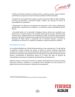 200 alcalde
83
No caer en la discriminación positive que, en todo caso, es discriminación.
Diversidad étnica y cultural
En la ciudad de Medellín hay 236.000 afrodescendientes, lo que representa un 11% del total de
su población. Estudios recientes han puesto su interés en conocer mediante información
estadística las condiciones de vida de la población afrocolombiana, y han logrado evidenciar el
elevado nivel de pobreza y desigualdad entre afrocolombianos y la población mayoritariamente
mestiza, convirtiéndose la pertenencia étnica en un factor que sitúa en posición de
vulnerabilidad o desventaja a la población afrocolombiana en distintas áreas.
Debemos entonces comenzar por reconocer y visibilizar, desde diferentes escenarios culturales,
deportivos artísticos y académicos, a la población afro en Medellín. Así como avanzar en la
garantía de los derechos educativos y laborales de esta población.
• Políticas de atención especial en salud que lleven a prácticas sexuales seguras. Además,
que fortalezcan programas de salud mental para población LGTBeI vulnerable.
• Programas de acompañamiento a padres y madres de personas LGBTI. Se debe establecer
una línea de promoción y prevención ligada a padres, que decrezca las causas de
vulnerabilidad en la población.
• Coordinación con ICBF para una programa de protección a niños, niñas y adolescentes
abandonados o expulsados de su hogar por su orientación sexual o identidad de género
diversa.
• Diversidad dentro de la diversidad. Estrategias directas dentro de la población que
promuevan la inclusión especial a los excluidos dentro de los excluidos, derivado de las
minorías afros o indígenas dentro de las poblaciones LGBTI. De ninguna manera permitir
que por la orientación sexual personas queden por fuera de procesos con la Administración
Municipal de índole laboral o contractual. Por el contrario, incluirlos y permitir su
participación en atención a su calidad de ciudadanos y sujetos de derechos y deberes .83
 