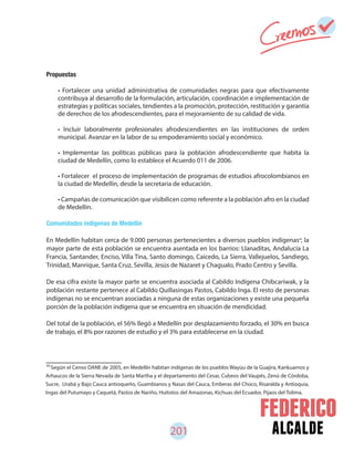alcalde201
84
Según el Censo DANE de 2005, en Medellín habitan indígenas de los pueblos Wayúu de la Guajira, Kankuamos y
Arhaucos de la Sierra Nevada de Santa Martha y el departamento del Cesar, Cubeos del Vaupés, Zenú de Córdoba,
Sucre, Urabá y Bajo Cauca antioqueño, Guambianos y Nasas del Cauca, Emberas del Choco, Risaralda y Antioquia,
Ingas del Putumayo y Caquetá, Pastos de Nariño, Huitotos del Amazonas, Kichuas del Ecuador, Pijaos del Tolima.
Propuestas
Comunidades indígenas de Medellín
En Medellín habitan cerca de 9.000 personas pertenecientes a diversos pueblos indígenas , la
mayor parte de esta población se encuentra asentada en los barrios: Llanaditas, Andalucía La
Francia, Santander, Enciso, Villa Tina, Santo domingo, Caicedo, La Sierra, Vallejuelos, Sandiego,
Trinidad, Manrique, Santa Cruz, Sevilla, Jesús de Nazaret y Chagualo, Prado Centro y Sevilla.
De esa cifra existe la mayor parte se encuentra asociada al Cabildo Indígena Chibcariwak, y la
población restante pertenece al Cabildo Quillasingas Pastos, Cabildo Inga. El resto de personas
indígenas no se encuentran asociadas a ninguna de estas organizaciones y existe una pequeña
porción de la población indígena que se encuentra en situación de mendicidad.
Del total de la población, el 56% llegó a Medellín por desplazamiento forzado, el 30% en busca
de trabajo, el 8% por razones de estudio y el 3% para establecerse en la ciudad.
• Fortalecer una unidad administrativa de comunidades negras para que efectivamente
contribuya al desarrollo de la formulación, articulación, coordinación e implementación de
estrategias y políticas sociales, tendientes a la promoción, protección, restitución y garantía
de derechos de los afrodescendientes, para el mejoramiento de su calidad de vida.
• Incluir laboralmente profesionales afrodescendientes en las instituciones de orden
municipal. Avanzar en la labor de su empoderamiento social y económico.
• Implementar las políticas públicas para la población afrodescendiente que habita la
ciudad de Medellín, como lo establece el Acuerdo 011 de 2006.
• Fortalecer el proceso de implementación de programas de estudios afrocolombianos en
la ciudad de Medellín, desde la secretaria de educación.
• Campañas de comunicación que visibilicen como referente a la población afro en la ciudad
de Medellín.
84
 