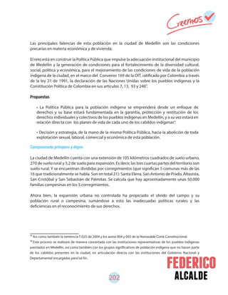 alcalde202
85
Así como también la sentencia T-025 de 2004 y los autos 004 y 092 de la Honorable Corte Constitucional.
Este proceso se realizará de manera concertada con las instituciones representativas de los pueblos indígenas
asentados en Medellín, así como también con los grupos significativos de población indígena que no hacen parte
de los cabildos presentes en la ciudad, en articulación directa con las instituciones del Gobierno Nacional y
Departamental encargadas para tal fin.
86
Las principales falencias de esta población en la ciudad de Medellín son las condiciones
precarias en materia económica y de vivienda.
El reto está en construir la Política Pública que impulse la adecuación institucional del municipio
de Medellín y la generación de condiciones para el fortalecimiento de la diversidad cultural,
social, política y económica, para el mejoramiento de las condiciones de vida de la población
indígena de la ciudad, en el marco del Convenio 169 de la OIT, ratificado por Colombia a través
de la ley 21 de 1991, la declaración de las Naciones Unidas sobre los pueblos indígenas y la
Constitución Política de Colombia en sus artículos 7, 13, 93 y 246 .
Propuestas
Campesinado próspero y digno
La ciudad de Medellín cuenta con una extensión de 105 kilómetros cuadrados de suelo urbano,
270 de suelo rural y 5,2 de suelo para expansión. Es decir, las tres cuartas partes del territorio son
suelo rural. Y se encuentran divididas por corregimientos (que significan 5 comunas más de las
16 que tradicionalmente se habla. Son en total 21): Santa Elena, San Antonio de Prado, Altavista,
San Cristóbal y San Sebastián de Palmitas. Se calcula que hay aproximadamente unas 50.000
familias campesinas en los 5 corregimientos.
Ahora bien, la expansión urbana no controlada ha propiciado el olvido del campo y su
población rural o campesina, sumándose a esto las inadecuadas políticas rurales y las
deficiencias en el reconocimiento de sus derechos.
• La Política Pública para la población indígena se emprenderá desde un enfoque de
derechos y su base estará fundamentada en la garantía, protección y restitución de los
derechos individuales y colectivos de los pueblos indígenas en Medellín, y a su vez estará en
relación directa con los planes de vida de cada uno de los cabildos indígenas .
• Decisión y estrategia, de la mano de la misma Política Pública, hacia la abolición de toda
explotación sexual, laboral, comercial y económica de esta población.
85
86
 