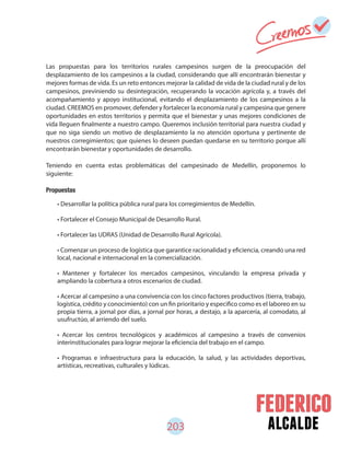alcalde203
Las propuestas para los territorios rurales campesinos surgen de la preocupación del
desplazamiento de los campesinos a la ciudad, considerando que allí encontrarán bienestar y
mejores formas de vida. Es un reto entonces mejorar la calidad de vida de la ciudad rural y de los
campesinos, previniendo su desintegración, recuperando la vocación agrícola y, a través del
acompañamiento y apoyo institucional, evitando el desplazamiento de los campesinos a la
ciudad. CREEMOS en promover, defender y fortalecer la economía rural y campesina que genere
oportunidades en estos territorios y permita que el bienestar y unas mejores condiciones de
vida lleguen finalmente a nuestro campo. Queremos inclusión territorial para nuestra ciudad y
que no siga siendo un motivo de desplazamiento la no atención oportuna y pertinente de
nuestros corregimientos; que quienes lo deseen puedan quedarse en su territorio porque allí
encontrarán bienestar y oportunidades de desarrollo.
Teniendo en cuenta estas problemáticas del campesinado de Medellín, proponemos lo
siguiente:
Propuestas
• Desarrollar la política pública rural para los corregimientos de Medellín.
• Fortalecer el Consejo Municipal de Desarrollo Rural.
• Fortalecer las UDRAS (Unidad de Desarrollo Rural Agrícola).
• Comenzar un proceso de logística que garantice racionalidad y eficiencia, creando una red
local, nacional e internacional en la comercialización.
• Mantener y fortalecer los mercados campesinos, vinculando la empresa privada y
ampliando la cobertura a otros escenarios de ciudad.
• Acercar al campesino a una convivencia con los cinco factores productivos (tierra, trabajo,
logística, crédito y conocimiento) con un fin prioritario y especifico como es el laboreo en su
propia tierra, a jornal por días, a jornal por horas, a destajo, a la aparcería, al comodato, al
usufructúo, al arriendo del suelo.
• Acercar los centros tecnológicos y académicos al campesino a través de convenios
interinstitucionales para lograr mejorar la eficiencia del trabajo en el campo.
• Programas e infraestructura para la educación, la salud, y las actividades deportivas,
artísticas, recreativas, culturales y lúdicas.
 